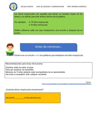 ESCUELA HUENTE GUIA DE LENGUAJE Y COMUNICACIÒN PROF:ROMINA CARRASCO
Encierra en un círculo verde las palabras que empiezan con letra mayúscula.
Recomendaciones para el uso de la piscina
Dúchese antes de entrar al agua.
Para uso exclusivo de residentes.
Menores de 10 años deberán estar acompañados de su representante.
Dar aviso a conserjería ante cualquier accidente.
Fuente:
https://www.ejemplos.co/10-ejemplos-de-textos-instructivos/#ixzz6jY3ENYF1
¿Cuántas letras mayúsculas encontraste?
ENCONTRÉ _________ LETRAS MAYÚSCULAS.
Las letras mayúsculas son aquellas que tienen un tamaño mayor en los
textos y se utilizan para dar énfasis dentro de la palabra.
Por ejemplo: A  letra mayúscula.
a  letra minúscula.
Deben utilizarse cada vez que empezamos una oración y después de un
punto.
Antes de comenzar…
 