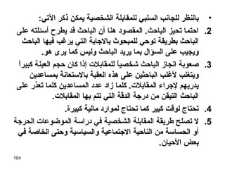 بالنظر للجانب السلبي للمقابلة الشخصية يمكن ذكر الآتي : احتما تحيز الباحث .  المقصود هنا أن الباحث قد يطرح أسئلته على الباحث بطريقة توحي للمبحوث بالاجابة التي يرغب فيها الباحث ويجيب على السؤال بما يريد الباحث وليس كما يرى هو . صعوبة انجاز الباحث شخصياً للمقابلات إذا كان حجم العينة كبيراً ويتغلب لأغلب الباحثين على هذه العقبة بالاستعانة بمساعدين يدريهم لإجراء المقابلات .  كلما زاد عدد المساعدين كلما تعذر على الباحث التيقن من درجة الدقة التي تتم بها المقابلات . تحتاج لوقت كبير كما تحتاج لموارد مالية كبيرة . لا تصلح طريقة المقابلة الشخصية في دراسة الموضوعات الحرجة أو الحساسة من الناحية الاجتماعية والسياسية وحتى الخاصة في بعض الأحيان . 