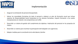 Implementación
1. Asegurar la contratación de personal discapacitado.
2. Valorar las necesidades formativas de todo el personal y elaborar un plan de formación anual que incluya
aspectos de Responsabilidad Social Corporativa en las sesiones formativas. Impartir formación a las nuevas
incorporaciones en relación a los compromisos con la RSC.
3. Desarrollar un sistema de gestión del cumplimiento de objetivos. Implicación del personal en los proyectos de
mejora.
4. Desarrollar un sistema para incentivar la participación del trabajador con sugerencias.
5. Adoptar medidas para la conciliación de la vida laboral y familiar
 