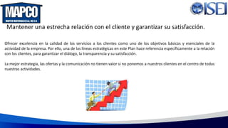 Mantener una estrecha relación con el cliente y garantizar su satisfacción.
Ofrecer excelencia en la calidad de los servicios a los clientes como uno de los objetivos básicos y esenciales de la
actividad de la empresa. Por ello, una de las líneas estratégicas en este Plan hace referencia específicamente a la relación
con los clientes, para garantizar el diálogo, la transparencia y su satisfacción.
La mejor estrategia, las ofertas y la comunicación no tienen valor si no ponemos a nuestros clientes en el centro de todas
nuestras actividades.
 