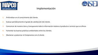 Implementación
1. Profundizar en el conocimiento del cliente.
2. Evaluar periódicamente el grado de satisfacción del cliente.
3. Comunicar de manera clara y transparente toda la información relativa al producto o servicio que se ofrece.
4. Fomentar las buenas prácticas ambientales entre los clientes.
5. Mantener y potenciar el Compromiso con el cliente.
 