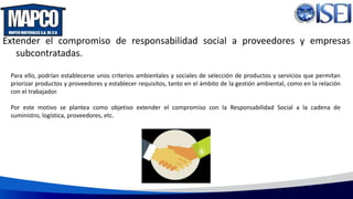 Extender el compromiso de responsabilidad social a proveedores y empresas
subcontratadas.
Para ello, podrían establecerse unos criterios ambientales y sociales de selección de productos y servicios que permitan
priorizar productos y proveedores y establecer requisitos, tanto en el ámbito de la gestión ambiental, como en la relación
con el trabajador.
Por este motivo se plantea como objetivo extender el compromiso con la Responsabilidad Social a la cadena de
suministro, logística, proveedores, etc.
 