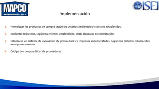 Implementación
1. Homologar los productos de compra según los criterios ambientales y sociales establecidos.
2. Implantar requisitos, según los criterios establecidos, en las cláusulas de contratación.
3. Establecer un sistema de evaluación de proveedores y empresas subcontratadas, según los criterios establecidos
en el punto anterior.
4. Código de compras éticas de proveedores.
 