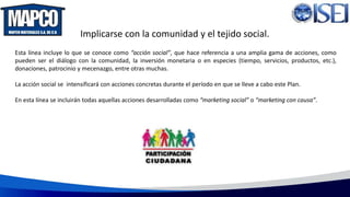 Implicarse con la comunidad y el tejido social.
Esta línea incluye lo que se conoce como “acción social”, que hace referencia a una amplia gama de acciones, como
pueden ser el diálogo con la comunidad, la inversión monetaria o en especies (tiempo, servicios, productos, etc.),
donaciones, patrocinio y mecenazgo, entre otras muchas.
La acción social se intensificará con acciones concretas durante el período en que se lleve a cabo este Plan.
En esta línea se incluirán todas aquellas acciones desarrolladas como “marketing social” o “marketing con causa”.
 