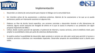 Implementación
1. Desarrollar un sistema de comunicación para mejorar el diálogo con la comunidad local.
2. Ser miembro activo de las asociaciones y colectivos próximos. Además de las asociaciones a las que ya se pueda
pertenecer, podría ser interesante asociarse en algunas más.
3. Elaborar un Plan de Acción Social específico, con acciones concretas a desarrollar durante el año (donaciones de
material, alguna acción exclusiva de recogida de dinero en la que se asocia la empresa o sus productos con algún
proyecto importante de ONG’.)
4. Utilizar, desde nuestra posición de operador, el potencial de Internet y nuevos servicios, como la telefonía móvil, para
ampliar la accesibilidad a éstos por parte de colectivos desfavorecidos.
5. Se podría analizar la posibilidad de desarrollar algún producto o servicio con alto valor social para permitir el acceso a
nuestros servicios a colectivos con necesidades especiales. Desarrollar proyecto de accesibilidad social o diseño para
todos.
 