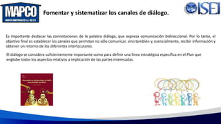 Fomentar y sistematizar los canales de diálogo.
Es importante destacar las connotaciones de la palabra diálogo, que expresa comunicación bidireccional. Por lo tanto, el
objetivo final es establecer los canales que permitan no sólo comunicar, sino también y, esencialmente, recibir información y
obtener un retorno de los diferentes interlocutores.
El diálogo se considera suficientemente importante como para definir una línea estratégica específica en el Plan que
englobe todos los aspectos relativos a implicación de las partes interesadas.
 