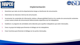 Implementación
1. Garantizar que cada uno de los departamentos tenga su interlocutor de comunicación.
2. Sistematizar las relaciones internas de comunicación.
3. Incrementar los contenidos de información relativa a Responsabilidad Social en los canales de comunicación existentes
y crear nuevos canales de comunicación bidireccionales específicos con los trabajadores.
4. Establecer un programa de actividades extra laborales para aquéllos trabajadores que estén interesados.
5. Crear un grupo de trabajo para fomentar el diálogo con los trabajadores.
6. Crear incentivos para fomentar el diálogo con las partes interesadas.
 