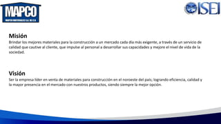 Misión
Brindar los mejores materiales para la construcción a un mercado cada día más exigente, a través de un servicio de
calidad que cautive al cliente, que impulse al personal a desarrollar sus capacidades y mejore el nivel de vida de la
sociedad.
Visión
Ser la empresa líder en venta de materiales para construcción en el noroeste del país; logrando eficiencia, calidad y
la mayor presencia en el mercado con nuestros productos, siendo siempre la mejor opción.
 