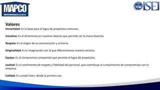 Valores
Honestidad: Es la base para el logro de propósitos comunes.
Iniciativa: Es el dinamismo en nuestras labores que permite ser la marca favorita.
Respeto: Es el origen de la comunicación y armonía.
Originalidad: Es la imaginación con la que diferenciamos nuestro servicio.
Equipo: Es el compromiso compartido que permite el logro de propósitos.
Lealtad: Es el sentimiento de respeto y fidelidad del personal, que contribuye al cumplimiento de compromisos con la
empresa.
Calidad: Es cumplir bien, desde la primera vez.
 