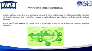 Minimizar el impacto ambiental.
Cualquier actividad empresarial tiene un impacto, en mayor o menor medida, sobre el medio ambiente. Para minimizar
este impacto, un primer paso es identificar y evaluar el grado del mismo, para establecer posteriormente las medidas
necesarias.
Tanto la identificación y evaluación, como la posterior implantación de mejoras, son acciones que contempla esta línea
estratégica.
 