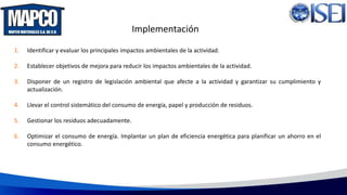 1. Identificar y evaluar los principales impactos ambientales de la actividad.
2. Establecer objetivos de mejora para reducir los impactos ambientales de la actividad.
3. Disponer de un registro de legislación ambiental que afecte a la actividad y garantizar su cumplimiento y
actualización.
4. Llevar el control sistemático del consumo de energía, papel y producción de residuos.
5. Gestionar los residuos adecuadamente.
6. Optimizar el consumo de energía. Implantar un plan de eficiencia energética para planificar un ahorro en el
consumo energético.
Implementación
 