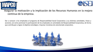 Asegurar la motivación y la implicación de los Recursos Humanos en la mejora
continua de la empresa.
Dar a conocer a los empleados el programa de Responsabilidad Social Corporativa y sus distintas actividades, líneas y
acciones; así como promover la participación de los empleados en actividades de Responsabilidad Corporativa, de forma
que contribuyan a lograr el objetivo estratégico. Impulsar iniciativas de voluntariado corporativo.
 