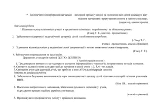 · Забезпечити безперервний навчально – виховний процес у школі та охоплення всіх дітей шкільного віку 
якісним навчанням з урахуванням попиту в освітніх послугах 
(директор, адміністрація) 
Навчальна робота 
1.Підвищити результативність участі в предметних олімпіадах на районному та обласному рівнях 
(Сівер Т. Г., вчителі - предметники) 
2. Здійснювати підтримку і педагогічний супровід дітей з особливими потребами. 
( Сівер Т. Г., 
вчителі -предметники, класні керівники) 
3. Підвищити відповідальність у веденні шкільної документації з метою зниження кількості порушень. 
(Сівер Т. Г.) 
4. Забезпечити впровадження та реалізацію. 
Державних стандартів освіти ( ДСПЗО, ДСБПЗСО) 
( Адміністрація школи ) 
5. Продовжувати вивчати та застосовувати елементи інформаційних технологій, інтерактивних методів навчання. 
6. Створити належні умови для адаптації до навчання в школі учнів 1, 3, 5, 6 –тих класів. 
7. Створення умов для адаптації дітей, що прибули з зони АТО (Адміністрація школи) 
Виховна та соціальна робота 
1. Забезпечити безумовне виконання всіх норм законодавства із захисту дітей пільгових категорій та інших учасників 
НВП . 
(Біла І.В., класні керівники) 
2. Посилення патріотичного виховання, збагачення духовного потенціалу учнів, 
відродження кращих надбань українського народу . 
(класні керівники) 
3. Продовжувати профілактичну роботу з правового виховання. 
 
