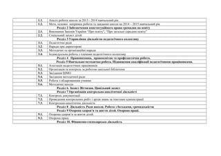 1.1. Аналіз роботи школи за 2013 - 2014 навчальний рік 
1.2. Мета, основні напрямки роботи та завдання школи на 2014 – 2015 навчальний рік 
Розділ 2 Забезпечення конституційного права громадян на освіту 
2.1. Виконання Законів України “Про освіту”, “Про загальні середню освіту” 
2.2. Соціальний захист дітей 
Розділ 3 Управління діяльністю педагогічного колективу 
3.1. Педагогічні ради 
3.2. Наради при директорові 
3.3. Методичні та організаційні наради 
3.4. Індивідуальна робота з членами педагогічного колективу 
Розділ 4 Правовиховна, правоосвітня та профілактична робота. 
Розділ 5 Навчально-методична робота. Підвищення кваліфікації педагогічними працівниками. 
5.1. Атестація педагогічних працівників 
5.2. Організація та контроль за роботою шкільної бібліотеки 
5.3. Засідання ШМО 
5.4. Засідання методичної ради 
5.5. Робота з обдарованими учнями 
5.6. Методичні заходи 
Розділ 6. Захист Вітчизни. Цивільний захист 
Розділ 7 Організація контрольно-аналітичної діяльністі 
7.1. Контроль документації 
7.2. Проведення контрольних робіт і зрізів знань за текстами адміністрації 
7.3. Контрольно-аналітична діяльність 
Розділ 8 Діяльність Ради школи. Робота з батьками, громадськістю 
Розділ 9 Охорона здоров’я та життя дітей. Охорона праці. 
9.1. Охорона здоров’я та життя дітей. 
9.2. Охорона праці. 
Розділ 10. Фінансово-господарська діяльність 
 