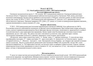 Розділ І. ВСТУП 
1.1. Аналіз роботи школи за 2013 - 2014 навчальний рік 
Загальна інформація про школу. 
Сватівська загальноосвітня школа І – ІІІ ступенів №2 є комунальною власністю Сватівської районної ради 
Луганської області. Управління та фінансування здійснюється відділом освіти, Сватівської РДА, якому делеговані 
відповідні повноваження. Будівля школи прийнята в експлуатацію в 1938 році, земельна ділянка, на якій знаходиться 
школа, має площу 10,709 м2. У 2013 – 2014 навчальному році працювало 55 вчителів та 25 працівників з числа 
обслуговуючого персоналу. Навчання завершило 476 учнів у 22 класах та 3 учнів за індивідуальною формою навчання , 
середня наповнюваність класів становить 22 учня. 
Кадрове забезпечення. 
У 2013 – 2014 навчальному році штатними працівниками Сватівської ЗОШ №2 була забезпечена на 100 %. 
Розстановка педагогів здійснювалась відповідно до фахової освіти педпрацівників. При підборі нових кадрів, розподілу 
годин, класного керівництва враховувалось багато факторів: фахову підготовку, ініціативність, працездатність, особисті 
та колективні якості, інші характеристики працівника. Цьому сприяє нове Положення про атестацію педагогічних 
працівників, що діє з 2011 року. Час диктує все нові і нові вимоги до вчителя, тому доречним зараз є вміння 
застосовувати інноваційні технології у навчанні, працювати з комп’ютером, оргтехнікою. 
48 вчителів мають вищу педагогічну освіту, 4 – базову вищу, 3 – середню спеціальну, 9 учителів має вищу 
кваліфікаційну категорію, 17 – першу категорію, 13 – другу категорію, 16 спеціалістів та 2 вчителя мають звання 
«Старший вчитель», 3 – «Вчитель – методист», один Заслужений учитель України, що говорить про значний потенціал 
нашого колективу. Всього за минулий рік навчальний план Сватівської ЗОШ I- III ступенів №2 містив 666 годин 
предметів інваріантної та 70,5 варіативної частини, що включає курси за вибором та факультативи. Середнє тижневе 
навантаження педагогічних працівників по школі становило 16 год., що менше на 1,5 год., ніж минулого навчального 
року у зв’язку зі зменшенням кількості учнів у школі. 
Методична робота. 
У школі діє певна система методичної роботи. ЇЇ сітка створена на діагностичній основі. 2013-2014 навчальний рік 
педколектив працював над проблемою «Використання сучасних освітніх технологій з метою створення оптимальних 
умов для якісної освіти та всебічного розвитку творчої особистості учня». Керівництво методичною роботою 
 