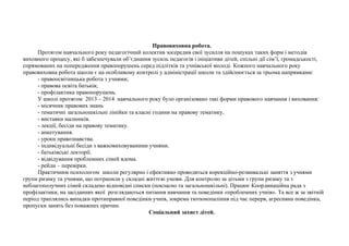 Правовиховна робота. 
Протягом навчального року педагогічний колектив зосередив свої зусилля на пошуках таких форм і методів 
виховного процесу, які б забезпечували об’єднання зусиль педагогів і ініціативи дітей, спільні дії сім’ї, громадськості, 
спрямованих на попередження правопорушень серед підлітків та учнівської молоді. Кожного навчального року 
правовиховна робота школи є на особливому контролі у адміністрації школи та здійснюється за трьома напрямками: 
- правоосвітницька робота з учнями; 
- правова освіта батьків; 
- профілактика правопорушень. 
У школі протягом 2013 – 2014 навчального року було організовано такі форми правового навчання і виховання: 
- місячник правових знань 
- тематичні загальношкільні лінійки та класні години на правову тематику, 
- виставки малюнків. 
- лекції, бесіди на правову тематику. 
- анкетування. 
- уроки правознавства. 
- індивідуальні бесіди з важковиховуваними учнями. 
- батьківські лекторії. 
- відвідування проблемних сімей вдома. 
- рейди – перевірки. 
Практичним психологом школи регулярно і ефективно проводяться корекційно-розвивальні заняття з учнями 
групи ризику та учнями, що потрапили у складні життєві умови. Для контролю за дітьми з групи ризику та з 
неблагополучних сімей складено відповідні списки (покласно та загальношкільні). Працює Координаційна рада з 
профілактики, на засіданнях якої розглядаються питання навчання та поведінки «проблемних учнів». Та все ж за звітній 
період траплялись випадки протиправної поведінки учнів, зокрема тютюнопаління під час перерв, агресивна поведінка, 
пропуски занять без поважних причин. 
Соціальний захист дітей. 
 