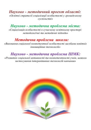 Науково - методичний проект області:
«Освітні стратегії соціалізації особистості у громадському
суспільстві»
Науково - методична проблема міста:
«Соціалізація особистості в сучасному освітньому просторі:
методологічні та методичні підходи»
Методична проблема школи:
«Виховання соціальної компетентної особистості засобами новітніх
інноваційних технологій»
Науково - методична проблема ШМК:
«Розвиток соціальної активності та компетентності учнів, шляхом
застосування інтерактивних технологій навчання»
 