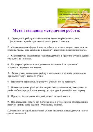Мета і завдання методичної роботи:
1. Спрямувати роботу на забезпечення високого рівня викладання,
формування в учнів практичних знань, умінь і навичок.
2. Удосконалювати форми і методи роботи на уроках творчо ставитися до
кожного уроку, впроваджуючи в практику досягнення педагогічної науки.
3. Систематично знайомитися та впроваджувати в практику сучасні освітні
технології та інновації.
4. Регулярно проводити огляд новинок методичної та художньої
літератури, періодичних видань.
5. Активізувати позакласну роботу з навчальних предметів, розвиваючи
при цьому творчі здібності учнів.
6. Проводити індивідуальну роботу з учнями, які не встигають.
7. Використовуючи різні засоби, форми і методи навчання, виховувати в
учнів любов до рідної мови, повагу до культури і традицій свого народу.
8. Провести і відвідувати відкриті уроки і виховні заходи.
9 . Продовжувати роботу над формуванням в учнів єдиних орфографічних
навичок і вмінь щодо ведення учнівських зошитів.
10. Розвивати читацькі, мовленнєві уміння і навички, впроваджуючи новітні
сучасні технології.
 