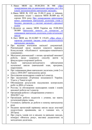 5. Наказ МОН від 05.08.2016 № 948 «Про
затвердження змін до навчальних програм для 1-4-х
класів загальноосвітніх навчальних закладів».
6. Наказ МОН № 1222 від 21.08.13 року зі змінами,
внесеними згідно з наказом МОН №1009 від 19
серпня 2016 року Про затвердження орієнтовних
вимог оцінювання навчальних досягнень учнів із
базових дисциплін у системі загальної середньої
освіти
7. Додаток до наказу МОН України від 19.08.2016
№1009 Орієнтовні вимоги до контролю та
оцінювання навчальних досягнень учнів початкової
школи
8. Лист МОН від 29.10.2007 N 1/9-651 «Про обсяг і
характер домашніх завдань учнів загальноосвітніх
навчальних закладів».
 Про ведення вчителями шкільної документації.
Рекомендації щодо ведення класного журналу.
Консультація «Особливості календарно-тематичного
планування».
 Методичні рекомендації з питань організації виховної
роботи, щодо здорового способу життя та
фізкультурно-спортивної роботи.
 Аналіз навчально-методичного забезпечення
початкової школи (навчальний план, програми,
підручники).
 Про оцінювання рівня навчальних досягнень учнів 2-го
класу у 2016-2017 навчальному уроці.
 Погодження календарних планів на І семестр.
 Про відзначення 25-річниці незалежності України.
Участь у Тижні історії.
 Обговорення результатів підсумкових контрольних
робіт та ДПА в 4 класах.
 Розгляд та обговорення календарних планів і планів
виховної роботи на І семестр.
 Організація роботи з обдарованими учнями в
2016/2017 н.р.
 Організація роботи педагогів з учнями, що мають
початковий рівень знань.
 Готовність кабінетів до роботи в новому навчальному
році.
 Подання пропозицій керівнику школи щодо атестації
педагогічних працівників, що є членами м/о, в
2017році.
 Про участь членів м/о в міських та шкільних заходах,
конкурсі «Вчитель року», виставці дидактичних та
методичних досягнень.
 
