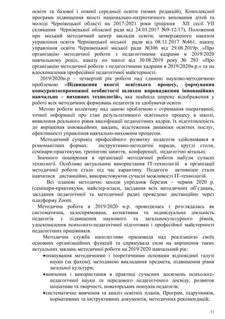 11
освіти та базової і повної середньої освіти (нових редакцій), Комплексної
програми підвищення якості національно-патріотичного виховання дітей та
молоді Чернівецької області на 2017-2021 роки (рішення ХІІ сесії УІІ
скликання Чернівецької обласної ради від 24.03.2017 №9-12/17), Положення
про міський методичний центр закладів освіти, затвердженого наказом
управління освіти Чернівецької міської ради від 08.11.2017 №461, наказу
управління освіти Чернівецької міської ради №306 від 29.08.2019р. «Про
організацію методичної роботи з педагогічними кадрами в 2019/2020
навчальному році», наказу по школі від 30.08.2019 року № 283 «Про
організацію методичної роботи з педагогічними кадрами в 2019/2020н.р.» та на
вдосконалення професійної педагогічної майстерності.
2019/2020н.р – четвертий рік роботи над єдиною науково-методичною
проблемою «Підвищення якості освітнього процесу, формування
конкурентоспроможної особистості шляхом впровадження інноваційних
навчально – виховних технологій», яка знайшла широке відображення у
роботі всіх методичних формувань педагогів та здобувачів освіти .
Метою роботи колективу над даною проблемою є отримання оперативної,
точної інформації про стан результативного освітнього процесу в школі,
виявлення реального рівня кваліфікації педагогічних кадрів, їх підготовленість
до вирішення інноваційних завдань, відстеження динаміки освітніх послуг,
ефективності управління навчально-виховним процесом.
Методичний супровід професійного розвитку педагогів здійснювався в
різноманітних формах: інструктивно-методичні наради, круглі столи,
семінари-практикуми, тренінгові заняття, конференції, педагогічні вітальні.
Значного поширення в організації методичної роботи набули сучасні
технології. Особливо актуальним використання ІТ-технологій в організації
методичної роботи стало під час карантину. Педагоги активніше стали
навчатися дистанційно, використовуючи сучасні можливості ІТ-технологій.
Всі планові методичні заходи упродовж березня – червня 2020 р.
(семінари-практикуми, майстер-класи, засідання всіх методичних об’єднань,
засідання педагогічної та методичної ради) проведено дистанційно через
платформу Zoom.
Методична робота в 2019/2020 н.р. проводилась і розглядалась як
систематична, цілеспрямована, колективна та індивідуальна діяльність
педагогів з підвищення наукового та загальнокультурного рівнів,
удосконалення психолого-педагогічної підготовки і професійної майстерності
педагогічних працівників.
Методична служба наполегливо працювала над реалізацією своїх
основних організаційних функцій та спрямувала сили на вирішення таких
актуальних завдань методичної роботи на 2019/2020 навчальний рік:
опанування методичними і теоретичними основами відповідної галузі
науки (за фахом), методикою викладання предмета, підвищення рівня
загальної культури;
вивчення і використання в практиці сучасних досягнень психолого-
педагогічної науки та передового педагогічного досвіду, розвиток
ініціативи та творчості, новаторських пошуків педагогів;
систематичне вивчення та аналіз освітніх планів, Програм, підручників,
нормативних та інструктивних документів, методичних рекомендацій;
 