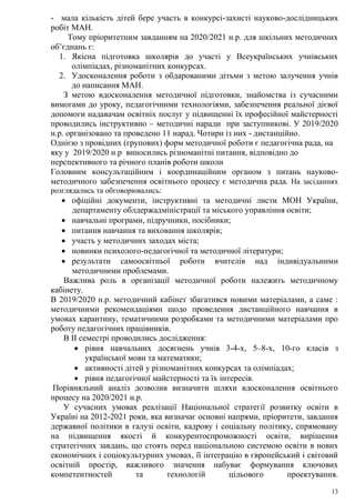 13
- мала кількість дітей бере участь в конкурсі-захисті науково-дослідницьких
робіт МАН.
Тому пріоритетним завданням на 2020/2021 н.р. для шкільних методичних
об’єднань є:
1. Якісна підготовка школярів до участі у Всеукраїнських учнівських
олімпіадах, різноманітних конкурсах.
2. Удосконалення роботи з обдарованими дітьми з метою залучення учнів
до написання МАН.
З метою вдосконалення методичної підготовки, знайомства із сучасними
вимогами до уроку, педагогічними технологіями, забезпечення реальної дієвої
допомоги надавачам освітніх послуг у підвищенні їх професійної майстерності
проводились інструктивно – методичні наради при заступникові. У 2019/2020
н.р. організовано та проведено 11 нарад. Чотири із них - дистанційно.
Однією з провідних (групових) форм методичної роботи є педагогічна рада, на
яку у 2019/2020 н.р виносились різноманітні питання, відповідно до
перспективного та річного планів роботи школи
Головним консультаційним і координаційним органом з питань науково-
методичного забезпечення освітнього процесу є методична рада. На засіданнях
розглядались та обговорювались:
 офіційні документи, інструктивні та методичні листи МОН України,
департаменту облдержадміністрації та міського управління освіти;
 навчальні програми, підручники, посібники;
 питання навчання та виховання школярів;
 участь у методичних заходах міста;
 новинки психолого-педагогічної та методичної літератури;
 результати самоосвітньої роботи вчителів над індивідуальними
методичними проблемами.
Важлива роль в організації методичної роботи належить методичному
кабінету.
В 2019/2020 н.р. методичний кабінет збагатився новими матеріалами, а саме :
методичними рекомендаціями щодо проведення дистанційного навчання в
умовах карантину, тематичними розробками та методичними матеріалами про
роботу педагогічних працівників.
В ІІ семестрі проводились дослідження:
 рівня навчальних досягнень учнів 3-4-х, 5–8-х, 10-го класів з
української мови та математики;
 активності дітей у різноманітних конкурсах та олімпіадах;
 рівня педагогічної майстерності та їх інтересів.
Порівняльний аналіз дозволив визначити шляхи вдосконалення освітнього
процесу на 2020/2021 н.р.
У сучасних умовах реалізації Національної стратегії розвитку освіти в
Україні на 2012-2021 роки, яка визначає основні напрями, пріоритети, завдання
державної політики в галузі освіти, кадрову і соціальну політику, спрямовану
на підвищення якості й конкурентоспроможності освіти, вирішення
стратегічних завдань, що стоять перед національною системою освіти в нових
економічних і соціокультурних умовах, її інтеграцію в європейський і світовий
освітній простір, важливого значення набуває формування ключових
компетентностей та технологій цільового проектування.
 