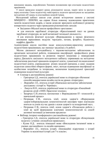 16
виконання завдань, передбачених Типовим положенням про атестацію педагогічних
працівників.
У школі проведено відкриті уроки, різноманітні заходи, творчі звіти та виступи
перед колегами. Свою педагогічну майстерність педагоги презентували на засіданнях
методичних об’єднань та атестаційних комісій І рівня.
Методичний кабінет школи став дієвою зв’язуючою ланкою у системі
ММЦМУО - ІППОЧО, що сприяє більш повному задоволенню практичних
запитів педагогічних кадрів, а також дозволяє врахувати особливості розвитку
конкретного педагога через проведення різноманітних заходів:
 Засідання «Міської школи професійного зростання»:
 для вчителів зарубіжної літератури «Креолізований текст на уроках
зарубіжної літератури, як засіб активізації читацької діяльності»;
 для вчителів фізичної культури «Впровадження в процес фізичного
виховання варіативних модулів: черлідинг, петанк, флорбол, бадмінтон,
корфбол, фризбі»
Адміністрація школи постійно надає консультативно-практичну допомогу
педагогічним працівникам, що зменшує труднощі у їх роботі.
Метою діяльності методкабінету є науково-методичне забезпечення та
організація методичної роботи, підвищення кваліфікації, професійного рівня
педагогічних працівників та розвиток творчої ініціативи у міжкурсовий
період. Діяльність шкільного методичного кабінету спрямована на методичне
забезпечення реалізації принципів відкритої освіти, гуманізації післядипломної
педагогічної освіти, упровадження різних моделей навчання, а саме: надання
педагогам самостійно обирати форми, зміст, методи підвищення кваліфікації за
особистими потребами та інтересами, визначення індивідуальної траєкторії
підвищення педагогічної культури:
 Семінар в дистанційному режимі:
- Григорчук І.Д., вчитель української мови та літератури «Нетипові
способи використання онлайн-тестів на уроках літератури»;
- .Ворожбит Л.І., вчитель історії «Навчально-методичне забезпечення
досліджень з історії м. Чернівці»;
- Лакуста Н.О., вчитель української мови та літератури «Емоційний
розвиток дітей з ООП. Практичні техніки»;
- Захарчук С.П..вчитель математики « Впровадження ІТ- технологій у
навчальний процес»
- Петращак С.В., вчитель хімії, основ здоров’я «Формування
здоров’язбережувальних компетентностей школярів через взаємодію
вчителя та учнів під час уроків з основ здоров’я та позаурочний час»;
- Петращак С.В., вчитель хімії, основ здоров’я «Позакласна робота з
хімії як засіб формування ключових компетентностей та спосіб
активної мотивації до вивчення предмета»
 Вебінар, інтернет-конференція в дистанційному режимі:
- Григорчук І.Д., вчитель української мови та літератури «Комунікація
педагога з учнями: спілкуйтеся правильно»;
- Кузик О.Д. вчитель німецької мови «Викладання іноземної мови в
умовах дистанційного та онлайн навчання»;
- Ворожбит Л.І., вчитель історії, «Інноваційні підручники з історії
України та всесвітньої історії для 7-х класів»;
 