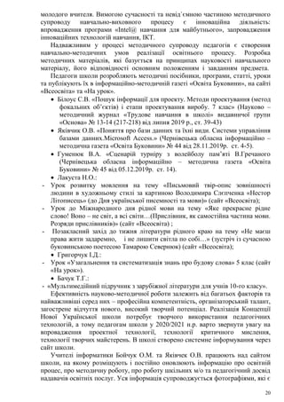 20
молодого вчителя. Вимогою сучасності та невід`ємною частиною методичного
супроводу навчально-виховного процесу є інноваційна діяльність:
впровадження програми «Intel@ навчання для майбутнього», запровадження
інноваційних технологій навчання, ІКТ.
Надважливим у процесі методичного супроводу педагогів є створення
навчально-методичних умов реалізації освітнього процесу. Розробка
методичних матеріалів, які базується на принципах науковості навчального
матеріалу, його відповідності основним положенням і завданням предмета.
Педагоги школи розробляють методичні посібники, програми, статті, уроки
та публікують їх в інформаційно-методичній газеті «Освіта Буковини», на сайті
«Всеосвіта» та «На урок».
 Білоус С.В. «Пошук інформації для проекту. Методи проектування (метод
фокальних об’єктів) і етапи проектування виробу. 7 клас» (Науково –
методичний журнал «Трудове навчання в школі» видавничої групи
«Основа» № 13-14 (217-218) від липня 2019 р., ст. 39-43)
 Яківчик О.В. «Поняття про бази данних та їхні види. Системи управління
базами данних.Microsoft Access.» (Чернівецька обласна інформаційно –
методична газета «Освіта Буковини» № 44 від 28.11.2019р. ст. 4-5).
 Гуменюк В.А. «Сценарій турніру з волейболу пам’яті В.Гречаного
(Чернівецька обласна інформаційно – методична газета «Освіта
Буковини» № 45 від 05.12.2019р. ст. 14).
 Лакуста Н.О.:
- Урок розвитку мовлення на тему «Письмовий твір-опис зовнішності
людини в художньому стилі за картиною Володимира Слєпченка «Нестор
Літописець» (до Дня української писемності та мови)» (сайт «Всеосвіта);
- Урок до Міжнародного дня рідної мови на тему «Яке прекрасне рідне
слово! Воно – не світ, а всі світи…(Прислівник, як самостійна частина мови.
Розряди прислівників)» (сайт «Всеосвіта) ;
- Позакласний захід до тижня літератури рідного краю на тему «Не маєш
права жити задаремно, і не лишити світла по собі…» (зустріч із сучасною
буковинською поетесою Тамарою Севернюк) (сайт «Всеосвіта);
 Григорчук І.Д.:
- Урок «Узагальнення та систематизація знань про будову слова» 5 клас (сайт
«На урок»).
 Бачук Т.Г.:
- «Мультимедійний підручник з зарубіжної літератури для учнів 10-го класу».
Ефективність науково-методичної роботи залежить від багатьох факторів та
найважливіші серед них – професійна компетентність, організаторський талант,
загострене відчуття нового, високий творчий потенціал. Реалізація Концепції
Нової Української школи потребує творчого використання педагогічних
технологій, а тому педагогам школи у 2020/2021 н.р. варто звернути увагу на
впровадження проектної технології, технології критичного мислення,
технології творчих майстерень. В школі створено системне інформування через
сайт школи.
Учителі інформатики Бойчук О.М. та Яківчек О.В. працюють над сайтом
школи, на якому розміщують і постійно оновлюють інформацію про освітній
процес, про методичну роботу, про роботу шкільних м/о та педагогічний досвід
надавачів освітніх послуг. Уся інформація супроводжується фотографіями, які є
 