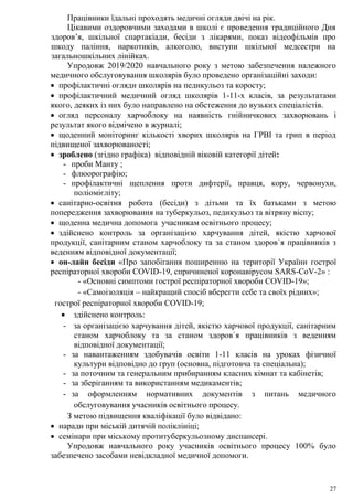 27
Працівники їдальні проходять медичні огляди двічі на рік.
Цікавими оздоровчими заходами в школі є проведення традиційного Дня
здоров’я, шкільної спартакіади, бесіди з лікарями, показ відеофільмів про
шкоду паління, наркотиків, алкоголю, виступи шкільної медсестри на
загальношкільних лінійках.
Упродовж 2019/2020 навчального року з метою забезпечення належного
медичного обслуговування школярів було проведено організаційні заходи:
 профілактичні огляди школярів на педикульоз та коросту;
 профілактичний медичний огляд школярів 1-11-х класів, за результатами
якого, деяких із них було направлено на обстеження до вузьких спеціалістів.
 огляд персоналу харчоблоку на наявність гнійничкових захворювань і
результат якого відмічено в журналі;
 щоденний моніторинг кількості хворих школярів на ГРВІ та грип в період
підвищеної захворюваності;
 зроблено (згідно графіка) відповідній віковій категорії дітей:
- проби Манту ;
- флюорографію;
- профілактичні щеплення проти дифтерії, правця, кору, червонухи,
поліомієліту;
 санітарно-освітня робота (бесіди) з дітьми та їх батьками з метою
попередження захворювання на туберкульоз, педикульоз та вітряну віспу;
 щоденна медична допомога учасникам освітнього процесу;
 здійснено контроль за організацією харчування дітей, якістю харчової
продукції, санітарним станом харчоблоку та за станом здоров`я працівників з
веденням відповідної документації;
 он-лайн бесіди «Про запобігання поширенню на території України гострої
респіраторної хвороби СОVID-19, спричиненої коронавірусом SARS-CoV-2» :
- «Основні симптоми гострої респіраторної хвороби СОVID-19»;
- «Самоізоляція – найкращий спосіб вберегти себе та своїх рідних»;
гострої респіраторної хвороби СОVID-19;
 здійснено контроль:
- за організацією харчування дітей, якістю харчової продукції, санітарним
станом харчоблоку та за станом здоров`я працівників з веденням
відповідної документації;
- за навантаженням здобувачів освіти 1-11 класів на уроках фізичної
культури відповідно до груп (основна, підготовча та спеціальна);
- за поточним та генеральним прибиранням класних кімнат та кабінетів;
- за зберіганням та використанням медикаментів;
- за оформленням нормативних документів з питань медичного
обслуговування учасників освітнього процесу.
З метою підвищення кваліфікації було відвідано:
 наради при міській дитячій поліклініці;
 семінари при міському протитуберкульозному диспансері.
Упродовж навчального року учасників освітнього процесу 100% було
забезпечено засобами невідкладної медичної допомоги.
 