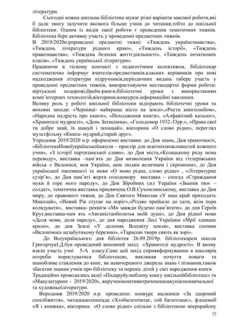 32
літератури.
Сьогодні кожна шкільна бібліотека шукає різні варіанти масової роботи,які
б дали змогу залучити якомога більше учнів до читання,тобто до шкільної
бібліотеки. Одним із видів такої роботи є проведення тематичних тижнів.
Бібліотека бере активну участь у проведенні предметних тижнів.
В 2019/2020н.рпроведені предметні тижні: «Тиждень українознавства»,
«Тиждень літератури рідного краю», «Тиждень історії», «Тиждень
правознавства», «Тиждень безпеки життєдіяльності», «Тиждень початкових
класів», «Тиждень української літератури».
Працюючи в тісному контакті з педагогічним колективом, бібліотекар
систематично інформує вчителів-предметників,класних керівників про нові
надходження літератури підручників,періодичних видань табере участь у
проведенні предметних тижнів, використовуючи нестандартні форми роботи:
віртуальні подорожі,брейн-ринги,бібліотечні уроки з використанням
комп’ютерних технологій,вікторини,конкурси,інформаційні хвилинки.
Велику роль у роботі шкільної бібліотеки відіграють бібліотечні уроки та
виховні заходи: «Чернівці- найкраще місто на землі»,«Рости книголюбом»,
«Народна мудрість про книги», «Походження книги», «Алфавітний каталог»,
«Хранителі мудрості», «День Захисника», «Голодомор 1932-33рр.», «Права свої
ти добре знай, їх шануй і захищай», вікторина «О слово рідне», перегляд
мультфільму «Книга- мудрий,старий друг».
Упродовж 2019/2020 н.р. оформленні виставки: до Дня знань, Дня грамотності,
«БібліотекаНовоїукраїнськоїшколи – простір для освітніхможливостей кожного
учня», «З історії партизанської слави», до Дня міста,«Козацькому роду нема
переводу», виставка –пам`ять до Дня визволення України від гітлерівських
військ « Вклонися, моя Україно, цим людям величним і скромним», до Дня
української писемності та мови «О мово рідна, слово рідне» , «Літературне
сузір’я», до Дня пам’яті жертв голодомору виставка – спогад «Страждання
муки й горе мого народу», до Дня Збройних сил України «Звання твоє –
солдат», тематична виставка присвячена О.В.Сухомлинському, виставка до Дня
миру, до правового тижня, до Дня Святого Миколая «У наш край приходить
Миколай», «Новий Рік ступає на поріг»,«Різдво прийшло до хати, всім пора
колядувати», виставка- реквієм «Ми завжди будемо пам’ятати», до дня Героїв
Крут,виставка-пам ять «Авганістанболитьв моїй душі», до Дня рідної мови
«Доля мови, доля народу», до дня народження Лесі Українки «Мрії зламане
крило», до дня Землі «У долонях Всесвіту земля», виставка спомин
«Вклонімось незабутньому березню», «Тарасові твори сяють як зорі».
До Всеукраїнського дня бібліотек 26.09.2019р. бібліотекарем школи
ГригорчукІ.Д.був проведений виховний захід «Хранителі мудрості». В якому
взяли участь учні 5-А класу.Саме цей захід сприявформуванню в школярів
потреби користуватися бібліотекою, викликав почуття поваги та
шанобливе ставлення до книг, як невичерпного джерела знань і пізнання,також
збагатив знання учнів про бібліотеку та переніс дітей у світ народження книги
Традиційно проводились акції «Подаруйулюблену книгу шкільнійбібліотеці» та
«Макулатуринг - 2019/2020», вирученікоштивитраченоназакупівлюнавчальної
та художньоїлітератури.
Впродовж 2019/2020 н.р. проведено: конкурс малюнків «За здоровий
спосібжиття», читацькаолімпіада «Хтобагаточитає, той багатознає», флешмоб
«Я і книжка», вікторина «О слово рідне» спільно з бібліотекою мікрорайону
 
