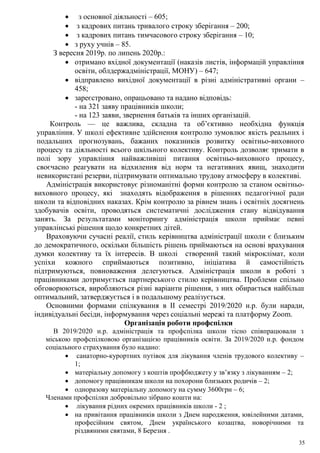 35
 з основної діяльності – 605;
 з кадрових питань тривалого строку зберігання – 200;
 з кадрових питань тимчасового строку зберігання – 10;
 з руху учнів – 85.
З вересня 2019р. по липень 2020р.:
 отримано вхідної документації (наказів листів, інформацій управління
освіти, облдержадміністрації, МОНУ) – 647;
 відправлено вихідної документації в різні адміністративні органи –
458;
 зареєстровано, опрацьовано та надано відповідь:
- на 321 заяву працівників школи;
- на 123 заяви, звернення батьків та інших організацій.
Контроль — це важлива, складна та об’єктивно необхідна функція
управління. У школі ефективне здійснення контролю зумовлює якість реальних і
подальших прогнозувань, бажаних показників розвитку освітньо-виховного
процесу та діяльності всього шкільного колективу. Контроль дозволяє тримати в
полі зору управління найважливіші питання освітньо-виховного процесу,
своєчасно реагувати на відхилення від норм та негативних явищ, знаходити
невикористані резерви, підтримувати оптимально трудову атмосферу в колективі.
Адміністрація використовує різноманітні форми контролю за станом освітньо-
виховного процесу, які знаходять відображення в рішеннях педагогічної ради
школи та відповідних наказах. Крім контролю за рівнем знань і освітніх досягнень
здобувачів освіти, проводяться систематичні дослідження стану відвідування
занять. За результатами моніторингу адміністрація школи приймає певні
управлінські рішення щодо конкретних дітей.
Враховуючи сучасні реалії, стиль керівництва адміністрації школи є близьким
до демократичного, оскільки більшість рішень приймаються на основі врахування
думки колективу та їх інтересів. В школі створений такий мікроклімат, коли
успіхи кожного сприймаються позитивно, ініціатива й самостійність
підтримуються, повноваження делегуються. Адміністрація школи в роботі з
працівниками дотримується партнерського стилю керівництва. Проблеми спільно
обговорюються, виробляються різні варіанти рішення, з них обирається найбільш
оптимальний, затверджується і в подальшому реалізується.
Основними формами спілкування в ІІ семестрі 2019/2020 н.р. були наради,
індивідуальні бесіди, інформування через соціальні мережі та платформу Zoom.
Організація роботи профспілки
В 2019/2020 н.р. адміністрація та профспілка школи тісно співпрацювали з
міською профспілковою організацією працівників освіти. За 2019/2020 н.р. фондом
соціального страхування було надано:
 санаторно-курортних путівок для лікування членів трудового колективу –
1;
 матеріальну допомогу з коштів профбюджету у зв’язку з лікуванням – 2;
 допомогу працівникам школи на похорони близьких родичів – 2;
 одноразову матеріальну допомогу на сумму 3600грн – 6;
Членами профспілки добровільно зібрано кошти на:
 лікування рідних окремих працівників школи - 2 ;
 на привітання працівників школи з Днем народження, ювілейними датами,
професійним святом, Днем українського козацтва, новорічними та
різдвяними святами, 8 Березня .
 