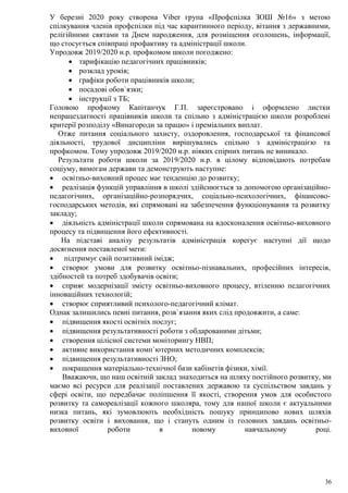 36
У березні 2020 року створена Viber група «Профспілка ЗОШ №16» з метою
спілкування членів профспілки під час карантинного періоду, вітання з державними,
релігійними святами та Днем народження, для розміщення оголошень, інформації,
що стосується співпраці профактиву та адміністрації школи.
Упродовж 2019/2020 н.р. профкомом школи погоджено:
 тарифікацію педагогічних працівників;
 розклад уроків;
 графіки роботи працівників школи;
 посадові обов`язки;
 інструкції з ТБ;
Головою профкому Капітанчук Г.П. зареєстровано і оформлено листки
непрацездатності працівників школи та спільно з адміністрацією школи розроблені
критерії розподілу «Винагороди за працю» і преміальних виплат.
Отже питання соціального захисту, оздоровлення, господарської та фінансової
діяльності, трудової дисципліни вирішувались спільно з адміністрацією та
профкомом. Тому упродовж 2019/2020 н.р. ніяких спірних питань не виникало.
Результати роботи школи за 2019/2020 н.р. в цілому відповідають потребам
соціуму, вимогам держави та демонструють наступне:
 освітньо-виховний процес має тенденцію до розвитку;
 реалізація функцій управління в школі здійснюється за допомогою організаційно-
педагогічних, організаційно-розпорядчих, соціально-психологічних, фінансово-
господарських методів, які спрямовані на забезпечення функціонування та розвитку
закладу;
 діяльність адміністрації школи спрямована на вдосконалення освітньо-виховного
процесу та підвищення його ефективності.
На підставі аналізу результатів адміністрація корегує наступні дії щодо
досягнення поставленої мети:
 підтримує свій позитивний імідж;
 створює умови для розвитку освітньо-пізнавальних, професійних інтересів,
здібностей та потреб здобувачів освіти;
 сприяє модернізації змісту освітньо-виховного процесу, втіленню педагогічних
інноваційних технологій;
 створює сприятливий психолого-педагогічний клімат.
Однак залишились певні питання, розв`язання яких слід продовжити, а саме:
 підвищення якості освітніх послуг;
 підвищення результативності роботи з обдарованими дітьми;
 створення цілісної системи моніторингу НВП;
 активне використання комп`ютерних методичних комплексів;
 підвищення результативності ЗНО;
 покращення матеріально-технічної бази кабінетів фізики, хімії.
Вважаючи, що наш освітній заклад знаходиться на шляху постійного розвитку, ми
маємо всі ресурси для реалізації поставлених державою та суспільством завдань у
сфері освіти, що передбачає поліпшення її якості, створення умов для особистого
розвитку та самореалізації кожного школяра, тому для нашої школи є актуальними
низка питань, які зумовлюють необхідність пошуку принципово нових шляхів
розвитку освіти і виховання, що і стануть одним із головних завдань освітньо-
виховної роботи в новому навчальному році.
 