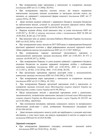38
 Про затвердження норм харчування у навчальних та оздоровчих закладах
(постанова КМУ від 22.11.2004р. №1591).
 Про затвердження переліку платних послуг, які можуть надаватися
навчальними закладами, іншими установами та закладами системи освіти, що
належать до державної і комунальної форми власності (постанова КМУ від 27
серпня 2010 р. № 796).
 Деякі питання надання субвенції з державного бюджету місцевим бюджетам
на забезпечення якісної, сучасної та доступної загальної середньої освіти «Нова
українська школа» (постанова КМУ від 04.04.2018р. № 237).
 Порядок ведення обліку дітей шкільного віку та учнів (постанова КМУ від
13.09.2017 р. № 684 зі змінами, внесеними згідно з постановами КМУ № 806 від
19.09.2018, № 681 від 17.07.2019).
 Про внесення змін до деяких постанов Кабінету Міністрів України (постанова
КМУ від 26.02.2020 р. №143).
 Про затвердження плану заходів на 2017-2029 роки із запровадження Концепції
реалізації державної політики у сфері реформування загальної середньої освіти
«Нова українська школа» (розпорядження КМУ від 13.12.2017 №903-р).
 Про затвердження порядку організації інклюзивного навчання в
загальноосвітніх навчальних закладів (постанова КМУ від 15.08.2011 № 872 зі
змінами від 09.08.2017 р. №588).
 Про затвердження Порядку та умов надання субвенції з державного бюджету
місцевим бюджетам на надання державної підтримки особам з особливими
освітніми потребами (постанова КМУ від 14.02.2017р. №88 зі змінами від
15.11.2017 р. № 863, 21.02.2018р. №88, 27.02.2019р. №129).
 Про організацію харчування окремих категорій учнів у загальноосвітніх
навчальних закладах (постанова КМУ від 19.06.2002 р. № 856).
 Про затвердження норм харчування у навчальних та оздоровчих закладах
(постанова КМУ від 22.11.2004 р. № 1591).
 Про затвердження Порядку організації харчування дітей у навчальних та
оздоровчих закладах (спільний наказ Міністерства охорони здоров'я України та
Міністерства освіти і науки України від 01.06.2005 р.)
 Щодо невідкладних заходів з організації харчування дітей у дошкільних,
загальноосвітніх, позашкільних навчальних закладах (спільний наказ Міністерства
охорони здоров'я України та Міністерства освіти і науки України № 242/329 та
від 15.08.2006 р. №620/563).
 Про поліпшення виховання, навчання, соціального захисту та матеріального
забезпечення дітей-сиріт і дітей, позбавлених батьківського піклування (від
05.04.1994 №226).
 Деякі питання соціального захисту дітей, які перебувають у складних життєвих
обставинах, у тому числі таких, що можуть загрожувати їх життю та здоров’ю (від
постанова КМУвівд 03.10.2018 № 800).
Державні стандарти:
 Про затвердження Державного стандарту початкової загальної освіти
(постанова КМУ від 20.04.2011р. № 462).
 