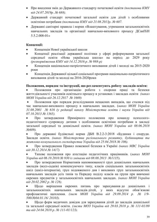 39
 Про внесення змін до Державного стандарту початкової освіти (постанова КМУ
від 24.07.2019р. № 688).
 Державний стандарт початкової загальної освіти для дітей з особливими
освітніми потребами (постанова КМУ від 21.08.2013р. № 607.
 Державні санітарні правила і норми «Влаштування, утримання загальноосвітніх
навчальних закладів та організації навчально-виховного процесу ДСанПіН
5.5.2.008-01»
Концепції:
 Концепція Нової української школи
 Концепції реалізації державної політики у сфері реформування загальної
середньої освіти «Нова українська школа» на період до 2029 року
(розпорядження КМУ від 14.12.2016 р. № 988-р)
 Концепція національно-патріотичного виховання дітей і молоді на 2015-2020
роки
 Концепція Державної цільвої соціальної програми національно-патріотичного
виховання дітей та молоді на 2016-2020роки
Положення, порядок та інструкції, що регламентують роботу закладів освіти:
 Положення про організацію роботи з охорони праці та безпеки
життєдіяльності учасників освітнього процесу в установах і закладах освіти (наказ
МОН України від 26.12.2017 № 1669)
 Положення про порядок розслідування нещасних випадків, що сталися під
час навчально-виховного процесу в навчальних закладах. (наказ МОН України
31.08.2001 № 616 (у редакції наказу Міністерства освіти і науки України від
07.10.2013 № 1365).
 Про затвердження Примірного положення про команду психолого-
педагогічного супроводу дитини з особливими освітніми потребами в закладі
загальної середньої та дошкільної освіти. (наказ МОН України від 08.06.2018
№609).
 Про державні будівельні норми ДБН В.2.2-3:2018 «Будинки і споруди.
Заклади освіти. (наказ Міністерства регіонального розвитку, будівництва та
житлово-комунального господарства України від 25.04.2018 № 106).
 Про затвердження Правил пожежної безпеки в Україні (наказ МВС України
від 30.12.2014 № 1417)
 Типове положення про атестацію педагогічних працівників. (наказ МОН
України від 06.10.2010 № 930 із змінами від 08.08.2013 №1135).
 Про затвердження Нормативів наповнюваності груп дошкільних навчальних
закладів (ясел-садків) компенсуючого типу, класів спеціальних загальноосвітніх
шкіл (шкіл-інтернатів), груп подовженого дня і виховних груп загальноосвітніх
навчальних закладів усіх типів та Порядку поділу класів на групи при вивченні
окремих предметів у загальноосвітніх навчальних закладах. (наказ МОН України
від 20.02.2002 р. № 128).
 Щодо вирішення окремих питань про зарахування до дошкільних і
загальноосвітніх навчальних закладів дітей, у яких відсутні обов’язкові
профілактичні щеплення. (лист МОН України від 29.09.2014 р. № 1/9-
500/№04.01.16/ 28103).
 Щодо форм медичних довідок для зарахування дітей до закладів дошкільної
та загальної середньої освіти. (листи МОЗ України від 29.03.2018 р. № 111-01/89
та від 24.04.2018 р. № 111-01/123).
 