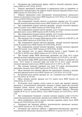 41
 Положення про індивідуальну форму здобуття загальної середньої освіти.
(наказ МОН від 10.07.2019р. № 955).
 Порядок зарахування, відрахування та переведення учнів до державних та
комунальних закладів освіти для здобуття повної загальної середньої освіти (наказ
МОН України від 16.04.2018 р. № 367).
 Порядок переведення учнів (вихованців) загальноосвітнього навчального
закладу до наступного класу (наказ МОН України від 14.07.2015 р. № 762 в редакції
наказу від 08.05.2019 року № 621).
 Про затвердження типових освітніх та начальних програм для 1-2-х класів
закладів загальної середньої освіти (наказ МОН України від 21.03.2018р. № 268).
 Про затвердження типової освітньої програми закладів загальної середньої
освіти І ступеня (наказ МОН України від 20.04.2018р. № 407).
 Про затвердження типових освітніх програм для 1-2 класів закладів загальної
середньої освіти (наказ МОН України від 08.10.2019р. № 1272).
 Про затвердження типових освітніх програм для 3-4 класів закладів загальної
середньої освіти (наказ МОН України від 08.10.2019р. № 1273).
 Про внесення змін до наказу Міністерства освіти і науки від 16.08.2017 р. №
1181 (наказ МОН України від 28.08.2019р. № 1162).
 Про затвердження типової освітньої програми закладів загальної середньої
освіти ІІ ступеня (наказ МОН України від 20.04.2018р. № 405).
 Про затвердження типової освітньої програми закладів загальної середньої
освіти ІІІ ступеня (наказ МОН України від 20.04.2018р. № 408).
 Про внесення змін до наказу Міністерства освіти і науки України від
11.07.2017 р. № 995 (наказ МОН України від 24.11.2017р. № 1541).
 Про надання грифу МОН навчальним програмам для учнів 10-11 класів
закладів загальної середньої освіти (наказ МОН України від 23.10.2017 р. № 1407).
 Про надання грифу МОН навчальним програмам з фізики та астрономії для
учнів 10-11 класів та польської мови для учнів 5-9 та 10-11 класів закладів
загальної середньої освіти (наказ МОН України від 24.11.2017 р. № 1539).
 Про оновлені навчальні програми для учнів 5-9 класів загальноосвітніх
навчальних закладів (наказ МОН України від 07.06.2017р. № 804).
 Щодо вивчення мов корінних народів або національних меншин у закладах
загальної середньої освіти (лист МОН України від 12.04.2018 р. № 1/9-224).
 Роз’яснення щодо освітніх програм, що не є типовими (лист МОН України
від 27.03.2018 р. № 1/9-181).
 Щодо типових освітніх програм для 2-11 класів (лист МОН України від
20.04.2018 р. № 1/9-254).
 Роз’яснення щодо порядку поділу класів на групи при вивченні окремих
предметів у загальноосвітніх навчальних закладах в умовах повної або часткової
інтеграції різних освітніх галузей, можливість якої передбачена Державним
стандартом початкової освіти, затвердженим Постановою Кабінету Міністрів
України № 87 від 21 лютого 2018 р. (лист МОН України від 18.05.2018 р. №1/9-
322).
 Про затвердження Інструкції з ведення класного журналу учнів 5-11(12)-х
класів загальноосвітніх навчальних закладів (наказ МОН від 03.06.2008 р. № 496).
 Щодо розроблення статуту закладу загальної середньої освіти (лист МОН
України від 23.04.2019 року № 1/9-269).
 Положення про навчальні кабінети загальноосвітніх навчальних закладів.
(наказ МОН України від 20. 07.2004 р. № 601).
 Положення про навчальні кабінети з природничо-математичних предметів
загальноосвітніх навчальних закладів (наказ МОН від 14 грудня 2012 № 1423).
 