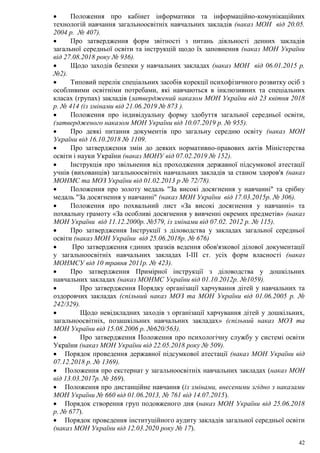 42
 Положення про кабінет інформатики та інформаційно-комунікаційних
технологій навчання загальноосвітніх навчальних закладів (наказ МОН від 20.05.
2004 р. № 407).
 Про затвердження форм звітності з питань діяльності денних закладів
загальної середньої освіти та інструкцій щодо їх заповнення (наказ МОН України
від 27.08.2018 року № 936).
 Щодо заходів безпеки у навчальних закладах (наказ МОН від 06.01.2015 р.
№2).
 Типовий перелік спеціальних засобів корекції психофізичного розвитку осіб з
особливими освітніми потребами, які навчаються в інклюзивних та спеціальних
класах (групах) закладів (затверджений наказом МОН України від 23 квітня 2018
р. № 414 (із змінами від 21.06.2019 № 873 ).
 Положення про індивідуальну форму здобуття загальної середньої освіти,
(затвердженого наказом МОН України від 10.07.2019 р. № 955).
 Про деякі питання документів про загальну середню освіту (наказ МОН
України від 16.10.2018 № 1109.
 Про затвердження змін до деяких нормативно-правових актів Міністерства
освіти і науки України (наказ МОНУ від 07.02.2019 № 152).
 Інструкція про звільнення від проходження державної підсумкової атестації
учнів (вихованців) загальноосвітніх навчальних закладів за станом здоров'я (наказ
МОНМС та МОЗ України від 01.02.2013 р № 72/78).
 Положення про золоту медаль "За високі досягнення у навчанні" та срібну
медаль "За досягнення у навчанні" (наказ МОН України від 17.03.2015р. № 306).
 Положення про похвальний лист «За високі досягнення у навчанні» та
похвальну грамоту «За особливі досягнення у вивченні окремих предметів» (наказ
МОН України від 11.12.2000р. №579, із змінами від 07.02. 2012 р. № 115).
 Про затвердження Інструкції з діловодства у закладах загальної середньої
освіти (наказ МОН України від 25.06.2018р. № 676)
 Про затвердження єдиних зразків ведення обов'язкової ділової документації
у загальноосвітніх навчальних закладах І-ІІІ ст. усіх форм власності (наказ
МОНМСУ від 10 травня 2011р. № 423).
 Про затвердження Примірної інструкції з діловодства у дошкільних
навчальних закладах (наказ МОНМС України від 01.10.2012р. №1059).
 Про затвердження Порядку організації харчування дітей у навчальних та
оздоровчих закладах (спільний наказ МОЗ та МОН України від 01.06.2005 р. №
242/329).
 Щодо невідкладних заходів з організації харчування дітей у дошкільних,
загальноосвітніх, позашкільних навчальних закладах» (спільний наказ МОЗ та
МОН України від 15.08.2006 р. №620/563).
 Про затвердження Положення про психологічну службу у системі освіти
України (наказ МОН України від 22.05.2018 року № 509).
 Порядок проведення державної підсумкової атестації (наказ МОН України від
07.12.2018 р. № 1369).
 Положення про екстернат у загальноосвітніх навчальних закладах (наказ МОН
від 13.03.2017р. № 369).
 Положення про дистанційне навчання (із змінами, внесеними згідно з наказами
МОН України № 660 від 01.06.2013, № 761 від 14.07.2015).
 Порядок створення груп подовженого дня (наказ МОН України від 25.06.2018
р. № 677).
 Порядок проведення інституційного аудиту закладів загальної середньої освіти
(наказ МОН України від 12.03.2020 року № 17).
 