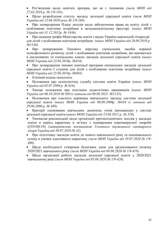 43
 Роз’яснення щодо освітніх програм, що не є типовими (лист МОН від
27.03.2018 р. № 1/9-181).
 Щодо розроблення статуту закладу загальної середньої освіти (лист МОН
України від 23.04.2020 року № 1/9-269).
 Про затвердження Плану заходів щодо забезпечення права на освіту дітей з
особливими освітніми потребами в загальноосвітньому просторі. (наказ МОН
України від 31.12.2015р. № 1436).
 Про надання грифів Міністерства освіти і науки України навчальній літературі
для дітей з особливими освітніми потребами (наказ МОН України від 26.09.2016 р.
№1148).
 Про затвердження Типового переліку спеціальних засобів корекції
психофізичного розвитку дітей з особливими освітніми потребами, які навчаються
в інклюзивних та спеціальних класах закладів загальної середньої освіти (наказ
МОН України від 23.04.2018р. №414).
 Про затвердження типової освітньої програми спеціальних закладів загальної
середньої освіти І ступеня для дітей з особливими освітніми потребами (наказ
МОН України від 25.06.2018р. №693).
 Етичний кодекс психолога.
 Положення про психологічну службу системи освіти України (наказ МОН
України від 02.07.2009 р. № 616).
 Типове положення про атестацію педагогічних працівників (наказ МОН
України від 06.10.2010 № 930 із змінами від 08.08.2013 №1135).
 Положення про класного керівника навчального закладу системи загальної
середньої освіти (наказ МОН України від 06.09.2000р. №434 із змінами від
29.06.2006 р. № 489).
 Критерії оцінювання навчальних досягнень учнів (вихованців) у системі
загальної середньої освіти (наказ МОН України від 13.04.2011 р. № 329).
 Тимчасові рекомендації щодо організації протиепідемічних заходів у закладах
освіти в період карантину в зв’язку з поширенням коронавірусної хвороби
(СОVID-19) (затверджених постановою Головного державного санітарного
лікаря України від 30.07.2020 № 42).
 Про підготовку закладів освіти до нового навчального року та опалювального
сезону в умовах адаптивного карантину (лист МОН України від 29.07.2020 № 1/9-
406).
 Щодо необхідності створення безпечних умов для організованого початку
2020/2021 навчального року (лист МОН України від 04.08.2020 № 1/9-419).
 Щодо організації роботи закладів загальної середньої освіти у 2020/2021
навчальному році (лист МОН України від 05.08.2020 № 1/9-420).
 