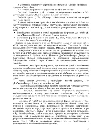 5
5. Спортивно-оздоровчого спрямування: «Волейбол - хлопці», «Волейбол -
дівчата», «Баскетбол».
6. Військово-патріотичного спрямування: «Школа безпеки».
Показник охоплення дітей гуртками та спортивними секціями - 142
дитини, що складає 24,4% від загальної кількості школярів.
Освітній процес у 2019/2020н.р. здійснювався відповідно до потреб
здобувачів освіти.
З метою забезпечення права дітей з особливими освітніми потребами на
здобуття загальної середньої освіти, з урахуванням індивідуальних здібностей,
стану здоров`я у 2019/2020 н.р. для 4-х школярів було організовано навчання, а
саме:
 індивідуальне навчання у формі педагогічного патронажу для особи 5Б
класу Чижикової Валерії та 9А класу Бреслав Карини;
 інклюзивна форма навчання для особи 5А класу Манчуленко Вікторії та
4А класу Дем’янова-Ткачука Дмитра.
Введено посаду асистента вчителя. Корекційну складову навчання осіб з
ООП забезпечували психолог та соціальний педагог. Упродовж 2019/2020
навчального року було проведено 6 засідань ПМПК в 2-х інклюзивних класах.
Здобування освіти в інклюзивних класах організовано на підставі заяв
батьків дітей з ООП, висновків психолого-медико-педагогічних консультацій та
за погодженням із відділом освіти. Навчання Дем’янова-Ткачука Дмитра та
Манчуленко Вікторії здійснювалося за програмами, рекомендованими
Міністерством освіти і науки України для загальноосвітніх навчальних
закладів.
Упродовж року було підтверджено, що залучення дітей з особливими
освітніми потребами до такої форми навчання позитивно впливає на соціально-
емоційну сферу, фізичний та творчий розвиток. Педагоги та батьки відзначили,
що за період навчання в інклюзивних класах у дітей відбулися позитивні зміни:
вони почали більше спілкуватися з однолітками та адаптувалися до роботи на
уроці.
Рівень освітніх досягнень у Манчуленко Вікторії середній, а у
Дем’янова-Ткачука Дмитра достатній та високий.
Педагоги надавали консультації батькам, допомагали у процесі здобуття
освіти, формували у дітей віру в свої сили та власні можливості.
В 2019/2020 навчальному році значно покращилося забезпечення
освітньо-виховного процесу спеціальними технічними засобами та
обладнаннями, що дають змогу більш якісно проводити уроки та корекційно-
розвиткові заняття.
Упродовж 2019/2020 н.р. питання інклюзивної форми навчання постійно
вивчалося та контролювалося. Так питання «Професійна діяльність асистента
вчителя в інклюзивному класі» розглядалося на серпневій інструктивно-
методичній нараді, на нараді при директорові заслуховувалися питання: «Про
організацію освітнього процесу дітей з особливими освітніми потребами»,
«Про індивідуалізацію освітньо-виховного процесу як передумову успішного
навчання дітей з особливими освітніми потребами», видано наказ «Про
результати вивчення освітнього поцесу та дотримання Положення про здобуття
освіти осіб з ООП» на педагогічних читаннях вчителі ознайомилися з
психологічними аспектами інклюзивної освіти.
 