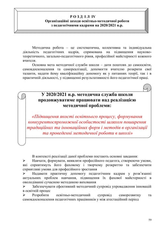 59
Р О З Д І Л ІV
Організаційні заходи освітньо-методичної роботи
з педагогічними кадрами на 2020/2021 н.р.
Методична робота – це систематична, колективна та індивідуальна
діяльність педагогічних кадрів, спрямована на підвищення науково-
теоретичного, загально-педагогічного рівня, професійної майстерності кожного
вчителя.
Основна мета методичної служби школи – дати поштовх до самоосвіти,
самовдосконалення та самореалізації, допомогти вчителю розкрити свої
таланти, надати йому кваліфікаційну допомогу як у питаннях теорії, так і в
практичній діяльності, у підвищенні результативності його педагогічної праці.
У 2020/2021 н.р. методична служба школи
продовжуватиме працювати над реалізацією
методичної проблеми:
«Підвищення якості освітнього процесу, формування
конкурентоспроможної особистості шляхом поширення
традиційних та інноваційних форм і методів в організації
та проведенні методичної роботи в школі»
В контексті реалізації даної проблеми постають основні завдання:
 Навчати, формувати, виявляти професійного педагога, створюючи умови,
які сприятимуть його фаховому і творчому розкриттю та забезпечити
сприятливі умови для професійного зростання
 Надавати практичну допомогу педагогічним кадрам у розв’язанні
актуальних проблем навчання, підвищення їх фахової майстерності в
оволодіванні сучасною методикою виховання
 Забезпечувати ефективний методичний супровід упровадження інновацій
в освітній процес
 Розробити освітньо-методичний супровід саморозвитку та
самовдосконалення педагогічних працівників у між атестаційний період
 
