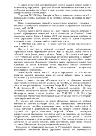 6
З метою визначення найефективніших шляхів надання якісної освіти в
інклюзивному середовищі проведено Тиждень інклюзивного навчання дітей з
особливими освітніми потребами, а саме: відкриті уроки, години спілкування,
конкурс малюнків «Твори добро».
Упродовж 2019/2020н.р. Вікторія та Дмитро залучалися до позакласної та
позашкільної роботи, відповідно до їх інтересів, нахилів, здібностей та стану
здоров’я.
Отже, цілеспрямована діяльність педагогічного колективу, співпраця з
батьками та психологом забезпечили соціалізацію та ефективність освітнього
процесу осіб з ООП.
Сьогодні освітня галузь школи, як і всієї України загалом, перебуває у
процесі реформування початкової освіти відповідно до Концепції Нової
Української школи. Вдруге 1 вересня 2019 року першокласники прийшли до
Нової української школи, почали навчатися також за новим стандартом
початкової школи і отримують якісно новий зміст освіти.
У 2019/2020 н.р. набір до 1-х класів відбувся, середня наповнюваність
яких становить 30,5.
Якість і доступність загальної середньої освіти забезпечувалася
управлінням освіти Чернівецької міської ради за рахунок коштів освітньої
субвенції та спів фінансування з міського бюджету. Оскільки освітній простір
Нової української школи не обмежується питаннями економіки, а потребує
широкого використання нових ІТ- технологій, нових мультимедійних засобів
навчання, оновлення обладнання, управління освіти Чернівецької міської ради
відповідно до вимог Концепції «Нова Українська школа» забезпечило
першокласників сучасними меблями, дидактичними матеріалами,
комп’ютерним обладнанням.
Адміністрація школи, вчителі створили середовище, де діти вчаться
критично мислити, головним стало не об’єм набутих знань, а вміння
застосувати їх у подальшому житті.
Школа у рамках проєкту «Сприяння освіті» за підтримки компанії
LegoFoundation отримала набори SixBricks та Play Вox, які були розподілені у
класи та використовувалися педагогами Ткачук Н. Я., Гуменюк О. В., Бойчук
А. Д., Кіслінгер О. Г., Дуляк М. М. в навчальній діяльності. Це дало
можливість облаштувати сучасне освітнє середовище відповідно до наказу
Міністерства освіти і науки України від 23.03.2018 р. № 283 «Про
затвердження Методичних рекомендацій щодо організації освітнього простору
Нової української школи».
Усі вчителі, які працюють за новим Державним стандартом пройшли
навчання на освітній платформі EdEra, що підтверджнено сертифікатами.
Кожний педагог постійно вдосконалює свою професійну майстерність. В
умовах навчання в дистанційному режимі всі надавачі освітніх послуг за
короткий час зуміли налагодити зворотній зв’язок із школярами,
використовуючи різноманітні платформи, сайти та працюють над постійним
саморозвитком, підвищуючи медіаграмотність шляхом участі у онлайн-
вебінарах, семінарах, курсах, освітніх проєктах. Свої знання передають дітям,
залучаючи їх до онлайн-олімпіад, відео-конференцій, відео-уроків, онлайн-
тестувань, Міжнародних інтерактивних онлайн-конкурсів.
Відповідно до затвердженої програми та Регіонального графіка навчання
педагогічних працівників Нової української школи, які впроваджують
 