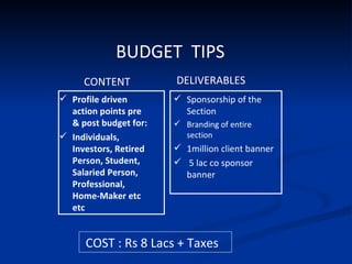 BUDGET  TIPS   Profile driven action points pre & post budget for: Individuals, Investors, Retired Person, Student, Salaried Person, Professional, Home-Maker etc etc Sponsorship of the Section  Branding of entire section 1million client banner 5 lac co sponsor banner CONTENT DELIVERABLES COST : Rs 8 Lacs + Taxes 