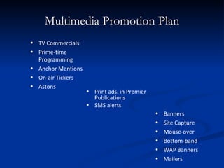 Multimedia Promotion Plan TV Commercials Prime-time Programming Anchor Mentions On-air Tickers Astons Banners Site Capture Mouse-over Bottom-band WAP Banners Mailers Print ads. in Premier Publications SMS alerts 