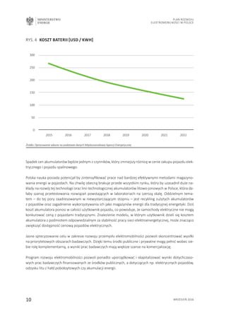 MINISTERSTWO
ENERGII
10 wrzesień 2016
Plan Rozwoju
Elektromobilności w Polsce
RYS. 4 	KOSZT BATERII [USD / KwH]
Źródło: Opracowanie własne na podstawie danych Międzynarodowej Agencji Energetycznej
300
250
200
150
100
50
0
2015 2016 2017 2018 2019 2020 2021 2022
Spadek cen akumulatorów będzie jednym z czynników, który zmniejszy różnicę w cenie zakupu pojazdu elek-
trycznego i pojazdu spalinowego.
Polska nauka posiada potencjał by zintensyfikować prace nad bardziej efektywnymi metodami magazyno-
wania energii w pojazdach. Na chwilę obecną brakuje przede wszystkim rynku, który by uzasadnił duże na-
kłady na rozwój tej technologii oraz linii technologicznej akumulatorów litowo-jonowych w Polsce, która da-
łaby szansę przetestowania rozwiązań powstających w laboratoriach na szerszą skalę. Oddzielnym tema-
tem – do tej pory zaadresowanym w niewystarczającym stopniu – jest recykling zużytych akumulatorów
z pojazdów oraz zagadnienie wykorzystywania ich jako magazynów energii dla tradycyjnej energetyki. Dziś
koszt akumulatora ponosi w całości użytkownik pojazdu, co powoduje, że samochody elektryczne nie mogą
konkurować ceną z pojazdami tradycyjnymi. Znalezienie modelu, w którym użytkownik dzieli się kosztem
akumulatora z podmiotem odpowiedzialnym za stabilność pracy sieci elektroenergetycznej, może znacząco
zwiększyć dostępność cenową pojazdów elektrycznych.
Jasne sprecyzowanie celu w zakresie rozwoju przemysłu elektromobilności pozwoli skoncentrować wysiłki
na priorytetowych obszarach badawczych. Dzięki temu środki publiczne i prywatne mogą pełnić wobec sie-
bie rolę komplementarną, a wyniki prac badawczych mają większe szanse na komercjalizację.
Program rozwoju elektromobilności pozwoli ponadto uporządkować i skapitalizować wyniki dotychczaso-
wych prac badawczych finansowanych ze środków publicznych, a dotyczących np. elektrycznych pojazdów,
odzysku litu z hałd poboksytowych czy akumulacji energii.
 