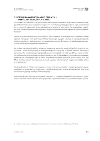 11
Plan Rozwoju
Elektromobilności w Polsce
MINISTERSTWO
ENERGII
wrzesień 2016
7. Rozwój zaawansowanego przemysłu
i wykreowanie nowych marek
Spodziewana na rynku motoryzacyjnym zmiana polegająca na stopniowym zastępowaniu silnika spalinowe-
go elektrycznym to szansa na pojawienie się na nim nowych graczy, którzy początkowo będą koncentrować
się na niszowych segmentach rynku, żeby ostatecznie zaistnieć w całej branży. Nie przypadkowo najwięk-
sze firmy spoza branży motoryzacyjnej szukają swojej szansy na zaistnienie w segmencie samochodów elek-
trycznych.
W obecnych uwarunkowaniach trudno wyobrazić sobie pojawienie się masowego producenta samochodów
opartych o tradycyjny silnik spalinowy. Przykłady Tesli, Google czy Apple pokazują, że w przypadku pojazdu
elektrycznego bariery wejścia na rynek są zdecydowanie mniejsze. Dotyczy to nie tylko budowy całych po-
jazdów, ale także poszczególnych komponentów.
Co ciekawe zdecydowanie większą aktywność badawczą w segmencie samochodów elektrycznych od pro-
ducentów z branży motoryzacyjnej przejawiają nowi gracze. Szacuje się, że Apple w ostatnich trzech latach
zainwestował w rozwój elektrycznego pojazdu autonomicznego 20 mld USD, czyli 20 razy więcej niż śred-
nio każdy z tradycyjnych producentów samochodowych. Jest to również kwota znacznie większa niż zaanga-
żowana w tym okresie przez Apple w rozwój wszystkich tradycyjnych produktów łącznie (iPhone, iPad oraz
Mac). Analitycy Morgan Stanley szacują, że rynek pojazdów autonomicznych osiągnie wartość 2,6 biliona
USD w 2030 roku6
.
Warto podkreślić, że Polska może skorzystać na rencie niedorozwoju i wejść w nowy, perspektywiczny obszar
działalności przemysłowej bez ryzyka utraty możliwości amortyzacji kosztów wydatkowanych dotychczas
na rozwój tradycyjnego przemysłu motoryzacyjnego.
Dobrym przykładem pokazującym możliwość zaistnienia na rynku pojazdów elektrycznych są polscy produ-
cenci autobusów, którym udało się stworzyć produkty, z powodzeniem konkurujące na światowych rynkach.
6.	 http://reneweconomy.com.au/2016/apple-bets-house-electric-shared-autonomous-vehicles-30852 (dostęp: 17.09.2016).
 