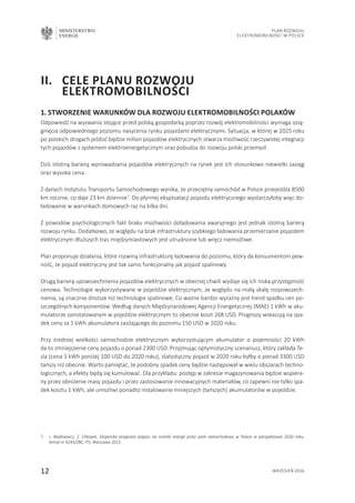 MINISTERSTWO
ENERGII
12 wrzesień 2016
Plan Rozwoju
Elektromobilności w Polsce
1. Stworzenie warunków dla rozwoju elektromobilności Polaków
Odpowiedź na wyzwania stojące przed polską gospodarką poprzez rozwój elektromobilności wymaga osią-
gnięcia odpowiedniego poziomu nasycenia rynku pojazdami elektrycznymi. Sytuacja, w której w 2025 roku
po polskich drogach jeździć będzie milion pojazdów elektrycznych stwarza możliwość rzeczywistej integracji
tych pojazdów z systemem elektroenergetycznym oraz pobudza do rozwoju polski przemysł.
Dziś istotną barierą wprowadzania pojazdów elektrycznych na rynek jest ich stosunkowo niewielki zasięg
oraz wysoka cena.
Z danych Instytutu Transportu Samochodowego wynika, że przeciętny samochód w Polsce przejeżdża 8500
km rocznie, co daje 23 km dziennie7
. Do płynnej eksploatacji pojazdu elektrycznego wystarczyłoby więc do-
ładowanie w warunkach domowych raz na kilka dni.
Z powodów psychologicznych fakt braku możliwości doładowania awaryjnego jest jednak istotną barierą
rozwoju rynku. Dodatkowo, ze względu na brak infrastruktury szybkiego ładowania przemierzanie pojazdem
elektrycznym dłuższych tras międzymiastowych jest utrudnione lub wręcz niemożliwe.
Plan proponuje działania, które rozwiną infrastrukturę ładowania do poziomu, który da konsumentom pew-
ność, że pojazd elektryczny jest tak samo funkcjonalny jak pojazd spalinowy.
Drugą barierą upowszechnienia pojazdów elektrycznych w obecnej chwili wydaje się ich niska przystępność
cenowa. Technologie wykorzystywane w pojeździe elektrycznym, ze względu na małą skalę rozpowszech-
nienia, są znacznie droższe niż technologie spalinowe. Co ważne bardzo wyraźny jest trend spadku cen po-
szczególnych komponentów. Według danych Międzynarodowej Agencji Energetycznej (MAE) 1 kWh w aku-
mulatorze zainstalowanym w pojeździe elektrycznym to obecnie koszt 268 USD. Prognozy wskazują na spa-
dek ceny za 1 kWh akumulatora zasilającego do poziomu 150 USD w 2020 roku.
Przy średniej wielkości samochodzie elektrycznym wykorzystującym akumulator o pojemności 20 kWh
da to zmniejszenie ceny pojazdu o ponad 2300 USD. Przyjmując optymistyczny scenariusz, który zakłada Te-
sla (cena 1 kWh poniżej 100 USD do 2020 roku), statystyczny pojazd w 2020 roku byłby o ponad 3300 USD
tańszy niż obecnie. Warto pamiętać, że podobny spadek ceny będzie następował w wielu obszarach techno-
logicznych, a efekty będą się kumulować. Dla przykładu: postęp w zakresie magazynowania będzie wspiera-
ny przez obniżenie masy pojazdu i przez zastosowanie innowacyjnych materiałów, co zapewni nie tylko spa-
dek kosztu 1 kWh, ale umożliwi ponadto instalowanie mniejszych (tańszych) akumulatorów w pojeździe.
II.	 Cele Planu Rozwoju 	
	 Elektromobilności
7.	 J. Waśkiewicz, Z. Chłopek, Ekspercka prognoza popytu na nośniki energii przez park samochodowy w Polsce w perspektywie 2030 roku,
temat nr 6243/ZBE, ITS, Warszawa 2013.
 