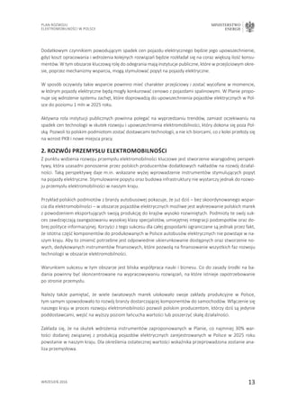 13
Plan Rozwoju
Elektromobilności w Polsce
MINISTERSTWO
ENERGII
wrzesień 2016
Dodatkowym czynnikiem powodującym spadek cen pojazdu elektrycznego będzie jego upowszechnienie,
gdyż koszt opracowania i wdrożenia kolejnych rozwiązań będzie rozkładał się na coraz większą ilość konsu-
mentów. W tym obszarze kluczową rolę do odegrania mają instytucje publiczne, które w przejściowym okre-
sie, poprzez mechanizmy wsparcia, mogą stymulować popyt na pojazdy elektryczne.
W sposób oczywisty takie wsparcie powinno mieć charakter przejściowy i zostać wycofane w momencie,
w którym pojazdy elektryczne będą mogły konkurować cenowo z pojazdami spalinowymi. W Planie propo-
nuje się wdrożenie systemu zachęt, które doprowadzą do upowszechnienia pojazdów elektrycznych w Pol-
sce do poziomu 1 mln w 2025 roku.
Aktywna rola instytucji publicznych powinna polegać na wyprzedzaniu trendów, zamiast oczekiwaniu na
spadek cen technologii w skutek rozwoju i upowszechnienia elektromobilności, który dokona się poza Pol-
ską. Pozwoli to polskim podmiotom zostać dostawcami technologii, a nie ich biorcami, co z kolei przełoży się
na wzrost PKB i nowe miejsca pracy.
2. Rozwój przemysłu elektromobilności
Z punktu widzenia rozwoju przemysłu elektromobilności kluczowe jest stworzenie wiarygodnej perspek-
tywy, która uzasadni ponoszenie przez polskich producentów dodatkowych nakładów na rozwój działal-
ności. Taką perspektywę daje m.in. wskazane wyżej wprowadzenie instrumentów stymulujących popyt
na pojazdy elektryczne. Stymulowanie popytu oraz budowa infrastruktury nie wystarczy jednak do rozwo-
ju przemysłu elektromobilności w naszym kraju.
Przykład polskich podmiotów z branży autobusowej pokazuje, że już dziś – bez skoordynowanego wspar-
cia dla elektromobilności – w obszarze pojazdów elektrycznych możliwe jest wykreowanie polskich marek
z powodzeniem eksportujących swoją produkcję do krajów wysoko rozwiniętych. Podmioty te swój suk-
ces zawdzięczają zaangażowaniu wysokiej klasy specjalistów, umiejętnej integracji podzespołów oraz do-
brej polityce informacyjnej. Korzyści z tego sukcesu dla całej gospodarki ograniczane są jednak przez fakt,
że istotna część komponentów do produkowanych w Polsce autobusów elektrycznych nie powstaje w na-
szym kraju. Aby to zmienić potrzebne jest odpowiednie ukierunkowanie dostępnych oraz stworzenie no-
wych, dedykowanych instrumentów finansowych, które pozwolą na finansowanie wszystkich faz rozwoju
technologii w obszarze elektromobilności.
Warunkiem sukcesu w tym obszarze jest bliska współpraca nauki i biznesu. Co do zasady środki na ba-
dania powinny być skoncentrowane na wypracowywaniu rozwiązań, na które istnieje zapotrzebowanie
po stronie przemysłu.
Należy także pamiętać, że wiele światowych marek ulokowało swoje zakłady produkcyjne w Polsce,
tym samym spowodowało to rozwój branży dostarczającej komponentów do samochodów. Włączenie się
naszego kraju w proces rozwoju elektromobilności pozwoli polskim producentom, którzy dziś są jedynie
poddostawcami, wejść na wyższy poziom łańcucha wartości lub poszerzyć skalę działalności.
Zakłada się, że na skutek wdrożenia instrumentów zaproponowanych w Planie, co najmniej 30% war-
tości dodanej związanej z produkcją pojazdów elektrycznych zarejestrowanych w Polsce w 2025 roku
powstanie w naszym kraju. Dla określenia ostatecznej wartości wskaźnika przeprowadzona zostanie ana-
liza przemysłowa.
 