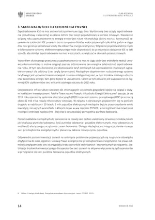 MINISTERSTWO
ENERGII
14 wrzesień 2016
Plan Rozwoju
Elektromobilności w Polsce
3. Stabilizacja sieci elektroenergetycznej
Zapotrzebowanie KSE na moc jest wartością zmienną w ciągu dnia. Wyróżnia się dwa szczyty zapotrzebowa-
nia (południowy i wieczorny) w okresie letnim oraz szczyt popołudniowy w okresie zimowym. Niezależnie
od pory roku zapotrzebowanie na energię w nocy jest niższe niż produkcja (dolina nocna). Konieczność za-
pewnienia stabilności KSE prowadzi do utrzymywania bloków wykorzystywanych tylko kilka godzin w ciągu
dnia oraz generuje dodatkowe koszty dla odbiorców energii elektrycznej. Włączenie pojazdów elektrycznych
w bilansowanie systemu elektroenergetycznego może doprowadzić do przesunięcia obciążenia KSE w taki
sposób, aby obniżyć zapotrzebowanie na moc w szczytach, a zwiększyć w okresach pozaszczytowych.
Warunkiem skutecznego przesunięcia zapotrzebowania na moc w ciągu doby jest wywołanie reakcji ceno-
wej u konsumentów, co można osiągnąć poprzez zróżnicowanie cen energii w zależności od zapotrzebowa-
nia rynku. W tym celu konieczne jest dostosowanie taryf strefowych lub wprowadzenie chwilowych sygna-
łów cenowych dla odbiorcy (tzw. taryfy dynamiczne). Niezbędnym dopełnieniem rozbudowanego systemu
taryfowego jest upowszechnienie rozwiązań z zakresu inteligentnej sieci, w tym liczników zdalnego odczytu
oraz zasobników energii, tam gdzie będzie to uzasadnione. Celem w tym obszarze jest wyposażenie co naj-
mniej 80% użytkowników sieci w liczniki zdalnego odczytu do 2025 roku.
Dostosowanie infrastruktury sieciowej do zmieniających się potrzeb gospodarki będzie się wiązać z duży-
mi nakładami inwestycyjnymi. Polskie Towarzystwo Przesyłu i Rozdziału Energii Elektrycznej8
szacuje, że do
2019 roku operatorzy systemów dystrybucyjnych (OSD) i operator systemu przesyłowego (OSP) przeznaczą
około 42 mld zł na rozwój infrastruktury sieciowej. W związku z planowanym pojawieniem się na polskich
drogach, w najbliższych 10 latach, 1 mln pojazdów elektrycznych niezbędne będzie przeprowadzenie wielu
inwestycji, nie ujętych w kosztach, o których mowa w ww. raporcie PTPiREE, w szczególności na rozwój sieci
niskiego i średniego napięcia (nN i SN) oraz w celu realizacji przyłączenia punktów ładowania.
Poziom nakładów niezbędnych do poniesienia na rozwój sieci będzie uzależniony od wielu czynników, takich
jak lokalizacja punktów ładowania, ilość punktów ładowania i pojazdów elektrycznych, moc ładowania czy
możliwość elastycznego zarządzania czasem ładowania. Dlatego niezbędna jest integracja planów rozwoju
sieci przedsiębiorstw energetycznych z planami w zakresie rozwoju rynku pojazdów.
Odpowiedni poziom inwestycji pozwoli na uniknięcie problemów pojawiających się na gruncie obowiązku
przyłączenia do sieci. Zgodnie z ustawą Prawo energetyczne przedsiębiorstwo energetyczne ma prawo od-
mówić przyłączenia do sieci w przypadku braku warunków technicznych i ekonomicznych przyłączenia. Sta-
bilizacja środowiska inwestycyjnego dla operatorów sieci pozwoli na aktywne włączenie się tych operatorów
w przyłączanie do sieci punktów ładowania pojazdów elektrycznych.
8.	 Polska. Z energią działa lepiej. Energetyka przesyłowa i dystrybucyjna - raport PTPiREE, 2015 r.
 