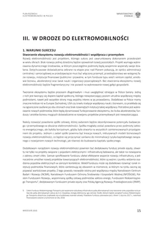 15
Plan Rozwoju
Elektromobilności w Polsce
MINISTERSTWO
ENERGII
wrzesień 2016
1. Warunki sukcesu
Stworzenie ekosystemu rozwoju elektromobilności i współpraca z przemysłem
Rozwój elektromobilności jest projektem, którego sukces jest uwarunkowany dokonaniem przeobrażeń
w wielu sferach. Brak rozwoju jednej dziedziny będzie spowalniał rozwój pozostałych. Projekt wymaga wykre-
owania dynamicznego środowiska, w którym poszczególne podmioty będą wzajemnie wspierały swoje dzia-
łania. Dotychczasowe doświadczenia zebrane na etapie prac nad Planem pokazują, że oprócz administracji
centralnej i samorządowej w przedsięwzięcie musi być włączony przemysł, przedsiębiorstwa we wstępnej fa-
zie rozwoju, instytucje finansowe (publiczne i prywatne, w tym fundusze typu seed i venture capital, anioło-
wie biznesu, akceleratory) oraz świat nauki i organizacji pozarządowych. Bez stworzenia ekosystemu rozwój
elektromobilności będzie fragmentaryczny i nie pozwoli na wykreowanie nowej gałęzi gospodarki.
Tworzenie ekosystemu będzie procesem długotrwałym i musi uwzględniać istniejące w Polsce bariery. Jedną
z nich jest tworzący się dopiero kapitał społeczny, którego niewystarczający poziom utrudnia współpracę między
podmiotami, nawet jeśli wszystkie strony mają wspólny interes w jej prowadzeniu. Dodatkowo w Polsce mamy
znacznie krótsze niż w Europie Zachodniej, USA czy Izraelu tradycje współpracy nauki z biznesem, co przekłada się
naograniczonezaufaniepoobustronachorazbrakrozwiniętychinstytucjitakiejwspółpracy.Potrzebnejestwykre-
owanie nowych podmiotów, które będą dynamizować funkcjonowanie ekosystemu, bo liczba akceleratorów, fun-
duszy i aniołów biznesu mających doświadczenie w rozwijaniu projektów przemysłowych jest niewystarczająca.
Należy rozważyć powołanie spółki celowej, której zadaniem będzie skoordynowanie potencjału badawcze-
go i przemysłowego w obszarze elektromobilności. Spółka mogłaby zostać powołana przez podmioty sekto-
ra energetycznego, ale byłoby korzystnym, gdyby była otwarta na wszystkich zainteresowanych przystąpie-
niem do projektu. Jednym z zadań spółki powinna być kreacja nowych, inkluzywnych modeli biznesowych
rozwoju elektromobilności, co będzie się przyczyniać zarówno do minimalizacji ryzyka kapitałowego związa-
nego z rozwijaniem nowych technologii, jak również do budowania kapitału społecznego.
Dodatkowym narzędziem rozwoju elektromobilności powinien być dedykowany fundusz private equity, otwar-
ty nie tylko na projekty związane z pojazdami elektrycznymi i infrastrukturą ładowania, ale także na rozwiązania
z zakresu smart cities. Szersze sprofilowanie funduszu ułatwi efektywne wsparcie rozwoju infrastruktury, a jed-
nocześnie umożliwi rozwój projektów towarzyszących elektromobilności, które są ważne z punktu widzenia osa-
dzenia pojazdów elektrycznych w szerszym kontekście. Wokół funduszu może się dodatkowo rozwinąć rynek in-
stytucji podmiotów finansowych, które zainteresują się obszarem w momencie, w którym na rynku zaczną się
pojawiać wartościowe projekty. Z tego powodu niezwykle istotna jest współpraca między Narodowym Centrum
Badań i Rozwoju (NCBiR), Narodowym Funduszem Ochrony Środowiska i Gospodarki Wodnej (NFOŚiGW), Pol-
skim Funduszem Rozwoju, wspomnianą spółką celową podmiotów sektora energii, Funduszem Niskoemisyjne-
go Transportu9
, dedykowanym funduszem private equity oraz Polską Agencją Rozwoju Przedsiębiorczości (PARP).
III.	W drodze do elektromobilności
9.	CelemFunduszuNiskoemisyjnegoTransportujestwspieranierozbudowyinfrastrukturypaliwalternatywnychoraztworzenierynkupojazdównatepa-
liwa (do paliw alternatywnych zalicza się m.in. biopaliwa, energię elektryczną i gaz ziemny). Środki, którymi będzie zarządzał Fundusz Niskoemisyjne-
go Transportu dotychczas znajdowały się w budżetowej rezerwie celowej. Powołanie Funduszu planowane jest z dniem 1 stycznia 2017 r., natomiast
finansowanie zostanie uruchomione w roku 2018.
 