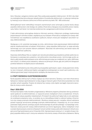 MINISTERSTWO
ENERGII
18 wrzesień 2016
Plan Rozwoju
Elektromobilności w Polsce
Góra i Rzeszów), zastąpienia istotnej części floty autobusowej pojazdami elektrycznymi. W 2015 roku lokal-
ne przedsiębiorstwa komunikacyjne zakupiły jedynie 16 autobusów elektrycznych, co pokazuje niedużą ska-
lę inwestycji w tym obszarze (rokrocznie w Polsce wymienia się około 700 – 800 autobusów).
Wśród głównych barier elektryfikacji transportu wymienianych przez samorządy są wyższe koszty zakupu
pojazdów elektrycznych, brak dostępu do szybkiej infrastruktury ładującej oraz przewlekły proces inwesty-
cyjny. Żadna z tych barier nie może być przełamana bez zaangażowania administracji centralnej.
Z kolei administracja samorządowa dostarcza informacji zwrotnej o faktycznym przebiegu implementacji
proponowanych centralnie działań, współpracuje przy budowie infrastruktury niezbędnej do rozwoju elek-
tromobilności oraz współtworzy oczekiwania społeczne, których zmiana jest niezbędnym warunkiem roz-
woju elektromobilności.
Występując w roli uczestnika tworzącego się rynku, administracja może popularyzować elektromobilność
poprzez współuczestnictwo w budowie infrastruktury i zakup pojazdów elektrycznych na swoje potrzeby,
wymieniając się w tym procesie dobrymi praktykami. Wzorcowa rola administracji jest bardzo ważna dla
zmiany świadomości społecznej.
Stopniowa elektryfikacja floty w urzędach jest naturalną konsekwencją prowadzenia polityki publicznej na-
kierowanej na poprawę stanu powietrza. Jest jednocześnie stosunkowo prosta z technicznego punktu wi-
dzenia, gdyż pojazdy wykorzystywane przez administrację poruszają się w większości po z góry zdefiniowa-
nych trasach, co ułatwia proces ładowania, zwłaszcza w pierwszym okresie, gdy sieć publicznie dostępnych
punktów ładowania nie będzie jeszcze rozbudowana.
Stopniowe odchodzenie przez sferę publiczną od pojazdów spalinowych, często o dużej pojemności silnika,
na rzecz mniejszych, elektrycznych będzie uwiarygadniać przedsięwzięcie w oczach opinii publicznej, a do-
datkowo generować popyt instytucjonalnie niezbędny dla stworzenia rynku.
2. Etapy rozwoju elektromobilności
Rynek pojazdów elektrycznych w Polsce znajduje się w fazie tworzenia. Świadczy o tym brak infrastruktury
ładowania (i śladowe zapotrzebowanie na taką usługę w miejscach, gdzie infrastruktura powstała) oraz mała
sprzedaż samych pojazdów. Przejście do kolejnej fazy rozwoju rynku będzie wymagało stworzenia warun-
ków do zmiany w wielu obszarach.
Etap I: 2016-2018
Pierwsza faza będzie miała charakter przygotowawczy. Wdrożone programy pilotażowe skierują zaintereso-
wanie społeczne na elektromobilność, co rozpocznie proces niezbędnych zmian w świadomości. W tej fa-
zie zachęty do zakupu pojazdów indywidualnych, firmowych lub publicznych będą miały na celu wykreowa-
nie oczekiwania powstania rynku, co przełoży się na intensyfikację działań w zakresie budowy infrastruk-
tury oraz rozwoju przemysłu elektromobilności. Określone zostaną warunki i narzędzia, których wdrożenie
pozwoli rozpocząć wzmacnianie polskiego przemysłu elektromobilności. Przewiduje się, że w tym okresie
powstawać będą pierwsze prototypy pojazdu dostosowanego do potrzeb polskiego i europejskiego rynku.
Stworzone zostaną warunki rozwoju elektromobilności po stronie regulacyjnej. Zakres niezbędnych zmian
w prawie doprecyzowany zostanie w Krajowych ramach polityki rozwoju paliw alternatywnych, których przy-
jęcie przez Rząd spodziewane jest w IV kwartale 2016. Zaproponowane zostaną m.in. narzędzia służące inte-
gracji pojazdów elektrycznych z siecią oraz wskazane instrumenty rozwoju infrastruktury ładowania. Ważną
 