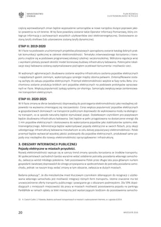 MINISTERSTWO
ENERGII
20 wrzesień 2016
Plan Rozwoju
Elektromobilności w Polsce
częścią wprowadzanych zmian będzie wyposażenie samorządów w nowe narzędzia służące poprawie jako-
ści powietrza na ich terenie. W tej fazie powołany zostanie także Operator Informacji Pomiarowej, który zin-
tegruje informację o zachowaniach wszystkich użytkowników sieci elektroenergetycznej. Dostosowane zo-
staną taryfy strefowe (lub ustanowione zostaną taryfy dynamiczne).
Etap II: 2019-2020
W II fazie na podstawie uruchomionych projektów pilotażowych sporządzony zostanie katalog dobrych prak-
tyk komunikacji społecznej w zakresie elektromobilności. Tematyka zrównoważonego korzystania z trans-
portu znajdzie się w podstawie programowej edukacji szkolnej i wczesnoszkolnej. Wdrożona regulacja wraz
z wynikami pilotaży pozwoli określić model biznesowy budowy infrastruktury ładowania. Potencjalne lokali-
zacje stacji ładowania zostaną zoptymalizowane pod kątem oczekiwań konsumenta i możliwości sieci.
W wybranych aglomeracjach zbudowana zostanie wspólna infrastruktura zasilania pojazdów elektrycznych
i napędzanych gazem ziemnym, wykorzystująca synergie między oboma paliwami. Zintensyfikowane zosta-
ną zachęty do zakupu pojazdów elektrycznych. Przemysł elektromobilności wejdzie w fazę rynku Beta. Uru-
chomiona zostanie produkcja krótkich serii pojazdów elektrycznych na podstawie prototypów opracowa-
nych w I fazie. Większą popularność zyskają systemy car-sharingu. Samorządy zwiększą swoje zainteresowa-
nie transportem elektrycznym.
Etap III: 2020-2025
W III fazie zmiany w sferze świadomości doprowadzą do postrzegania elektromobilności jako niezbędnej od-
powiedzi na wyzwania zmieniającej się rzeczywistości. Coraz większa popularność pojazdów elektrycznych
w gospodarstwach domowych i w transporcie publicznym doprowadzi do wykreowania mody na ekologicz-
ny transport, co w sposób naturalny będzie stymulować popyt. Dodatkowym czynnikiem pro-popytowym
będzie zbudowana infrastruktura ładowania. Sieć będzie w pełni przygotowana na dostarczenie energii dla
1 mln pojazdów elektrycznych i dostosowana do wykorzystania pojazdów jako stabilizatorów systemu elek-
troenergetycznego. Administracja będzie wykorzystywać pojazdy elektryczne w swoich flotach, przy okazji
udostępniając infrastrukturę ładowania mieszkańcom w celu dalszej popularyzacji elektromobilności. Polski
przemysł będzie wytwarzał wysokiej jakości podzespoły dla pojazdów elektrycznych, produkował same po-
jazdy oraz niezbędne dla rozwoju elektromobilności oprzyrządowanie i infrastrukturę.
3. Obszary interwencji publicznej
Pojazdy elektryczne w miastach przyszłości.
Rozwój elektromobilności wpisuje się w szerszy trend zmiany sposobu korzystania ze środków transportu.
W społeczeństwach zachodnich bardzo wyraźnie widać osłabienie potrzeby posiadania własnego samocho-
du, zwłaszcza wśród młodego pokolenia. Fakt pozostawania Polski przez długie lata poza głównym nurtem
gospodarki światowej doprowadził do silnego przywiązania w społeczeństwie do potrzeby posiadania samo-
chodu, jednak i w naszym kraju widać zmiany w tym obszarze, zwłaszcza w dużych miastach.
Badania pokazują10
, że dla mieszkańców miast kluczowym czynnikiem skłaniającym do rezygnacji z użytko-
wania własnego samochodu jest możliwość integracji różnych form transportu. Istotne znaczenie ma też
unowocześnienie oferty transportu publicznego i powiązanie go z obszarami podmiejskimi. Dla 59% dojeż-
dżających z mniejszych miejscowości do pracy w miastach możliwość pozostawienia pojazdu na parkingu
ParkRide w ramach opłaty za bilet miesięczny jest wystarczającym bodźcem do pozostawienia samocho-
10.	 A. Ciastoń-Ciulkin, S. Puławska, Badania zachowań transportowych w miastach z wykorzystaniem Internetu, w: Logistyka 6/2014.
 