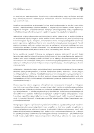 21
Plan Rozwoju
Elektromobilności w Polsce
MINISTERSTWO
ENERGII
wrzesień 2016
du poza centrum. Stwarza to również przestrzeń dla rozwoju rynku elektrycznego car-sharingu w naszym
kraju, zwłaszcza w połączeniu z preferencyjnymi możliwościami parkowania i ładowania pojazdów elektrycz-
nych w centrach miast.
Rozwój car-sharingu stanowi także odpowiedź na coraz wyraźniej zarysowującą się potrzebę zmiany środka
ciężkości z międzymiastowego transportu kołowego na kolejowy. Z punktu widzenia pasażera dojazd do in-
nego miasta pociągiem i korzystanie na miejscu (najlepiej w ramach tego samego biletu) z wypożyczalni sa-
mochodów elektrycznych jest rozwiązaniem wygodnym i szybszym niż dojazd własnym pojazdem.
W kontekście rozwoju rynku pojazdów elektrycznych warto zwrócić uwagę na fakt, że zgodnie z deklaracja-
mi respondentów większą zachętę do zmiany środka transportu stanowi poprawa jakości publicznej usługi
transportowej (czas dojazdu, dostępność, komfort) niż instrumenty zniechęcające do podróży własnym po-
jazdem (ograniczona prędkość, zwiększenie liczby ulic jednokierunkowych, zakazy lewoskrętów). Przy od-
powiednim wsparciu publicznym autobusy elektryczne w powiązaniu z samochodami elektrycznymi, upo-
wszechnianymi w nowych modelach biznesowych, mogą odpowiedzieć na te potrzeby mieszkańców, co bę-
dzie skutkowało zwiększeniem płynności ruchu w miastach i poprawą jakości powietrza.
Barierą przejścia na transport elektryczny jest postrzeganie pojazdów elektrycznych jako zbyt drogiej
(w polskich warunkach), a jednocześnie niedojrzałej technologicznie alternatywy dla pojazdów spalinowych.
Doświadczenia państw rozwijających elektromobilność od lat pokazują, że najlepszym sposobem zmiany
świadomości w tym obszarze jest edukacja oraz uruchomienie projektów pilotażowych, które udowodnią,
że transport zelektryfikowany może funkcjonować sprawniej niż tradycyjny, z dodatkową korzyścią dla zdro-
wia mieszkańców.
We współpracy Ministerstwa Energii, Ministerstwa Rozwoju, Ministerstwa Środowiska, NFOŚiGW oraz NCBiR
określone zostaną miasta pilotażowe, w których przetestowane zostaną możliwości i warunki przejścia
na elektryczny transport publiczny. Pilotaż będzie obejmował komunikację zbiorową, indywidualną oraz in-
frastrukturę ładowania. Możliwe jest określenie więcej niż jednego miasta dla pilotażu, oddzielnie dla auto-
busów elektrycznych i ich stacji ładowania oraz indywidualnych pojazdów upowszechnianych w ramach no-
wych modeli biznesowych.
Kluczowe z punktu widzenia osiągnięcia celów pilotażu jest przetestowanie istniejących na rynku pojaz-
dów elektrycznych oraz infrastruktury w rzeczywistych warunkach miejskich oraz określenie agendy badaw-
czo-wdrożeniowej rozwoju komponentów. Pilotaż umożliwi pozyskanie rzeczywistych danych eksploatacyj-
nych do wykorzystania na potrzeby optymalizacji przyszłych wdrożeń, pozwoli zbadać zachowania pasaże-
rów i użytkowników pojazdów elektrycznych oraz przyczyni się do promocji tego rodzaju pojazdów w spo-
łeczeństwie. Jego efektem powinno być również zweryfikowanie nowych modeli biznesowych upowszech-
nienia elektromobilności, za których wykreowanie może być odpowiedzialna spółka celowa powołana przez
podmioty sektora energii.
Ważną rolę do odegrania w procesie zmiany nastawienia Polaków do pojazdów elektrycznych ma admini-
stracja publiczna, która powinna dążyć do wymiany swojej floty na elektryczną wszędzie tam, gdzie jest to
technicznie i ekonomicznie wykonalne. Proponuje się, aby do 2025 roku instytucje publiczne zostały zobli-
gowane do udziału samochodów elektrycznych w swoich flotach na poziomie co najmniej 50%. Ze względu
na specyfikę pracy floty w administracji publicznej (poruszanie się w większości po z góry zdefiniowanych
trasach między urzędami) brak rozbudowanego systemu infrastruktury ładowania nie będzie ograniczał
 